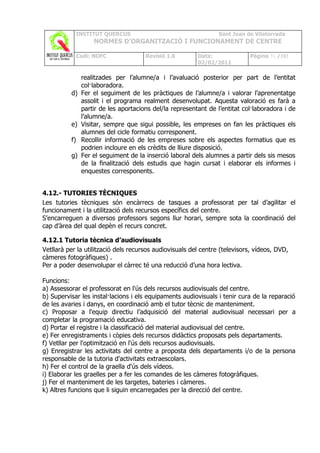 INSTITUT QUERCUS                                   Sant Joan de Vilatorrada
                    NORMES D’ORGANITZACIÓ I FUNCIONAMENT DE CENTRE

               Codi: NOFC              Revisió 1.0        Data:              Pàgina 31 /102
                                                          02/02/2011

                realitzades per l’alumne/a i l’avaluació posterior per part de l’entitat
                col·laboradora.
          d)    Fer el seguiment de les pràctiques de l’alumne/a i valorar l’aprenentatge
                assolit i el programa realment desenvolupat. Aquesta valoració es farà a
                partir de les aportacions del/la representant de l’entitat col·laboradora i de
                l’alumne/a.
          e)    Visitar, sempre que sigui possible, les empreses on fan les pràctiques els
                alumnes del cicle formatiu corresponent.
          f)    Recollir informació de les empreses sobre els aspectes formatius que es
                podrien incloure en els crèdits de lliure disposició.
          g)    Fer el seguiment de la inserció laboral dels alumnes a partir dels sis mesos
                de la finalització dels estudis que hagin cursat i elaborar els informes i
                enquestes corresponents.


4.12.- TUTORIES TÈCNIQUES
Les tutories tècniques són encàrrecs de tasques a professorat per tal d’agilitar el
funcionament i la utilització dels recursos específics del centre.
S’encarreguen a diversos professors segons llur horari, sempre sota la coordinació del
cap d’àrea del qual depèn el recurs concret.

4.12.1 Tutoria tècnica d’audiovisuals
Vetllarà per la utilització dels recursos audiovisuals del centre (televisors, vídeos, DVD,
càmeres fotogràfiques) .
Per a poder desenvolupar el càrrec té una reducció d’una hora lectiva.

Funcions:
a) Assessorar el professorat en l'ús dels recursos audiovisuals del centre.
b) Supervisar les instal·lacions i els equipaments audiovisuals i tenir cura de la reparació
de les avaries i danys, en coordinació amb el tutor tècnic de manteniment.
c) Proposar a l'equip directiu l’adquisició del material audiovisual necessari per a
completar la programació educativa.
d) Portar el registre i la classificació del material audiovisual del centre.
e) Fer enregistraments i còpies dels recursos didàctics proposats pels departaments.
f) Vetllar per l'optimització en l'ús dels recursos audiovisuals.
g) Enregistrar les activitats del centre a proposta dels departaments i/o de la persona
responsable de la tutoria d'activitats extraescolars.
h) Fer el control de la graella d'ús dels vídeos.
i) Elaborar les graelles per a fer les comandes de les càmeres fotogràfiques.
j) Fer el manteniment de les targetes, bateries i càmeres.
k) Altres funcions que li siguin encarregades per la direcció del centre.
 