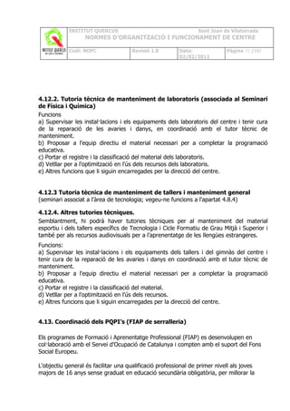 INSTITUT QUERCUS                                     Sant Joan de Vilatorrada
                   NORMES D’ORGANITZACIÓ I FUNCIONAMENT DE CENTRE

            Codi: NOFC                Revisió 1.0        Data:              Pàgina 32 /102
                                                         02/02/2011




4.12.2. Tutoria tècnica de manteniment de laboratoris (associada al Seminari
de Física i Química)
Funcions
a) Supervisar les instal·lacions i els equipaments dels laboratoris del centre i tenir cura
de la reparació de les avaries i danys, en coordinació amb el tutor tècnic de
manteniment.
b) Proposar a l'equip directiu el material necessari per a completar la programació
educativa.
c) Portar el registre i la classificació del material dels laboratoris.
d) Vetllar per a l'optimització en l'ús dels recursos dels laboratoris.
e) Altres funcions que li siguin encarregades per la direcció del centre.


4.12.3 Tutoria tècnica de manteniment de tallers i manteniment general
(seminari associat a l'àrea de tecnologia; vegeu-ne funcions a l'apartat 4.8.4)

4.12.4. Altres tutories tècniques.
Semblantment, hi podrà haver tutories tècniques per al manteniment del material
esportiu i dels tallers específics de Tecnologia i Cicle Formatiu de Grau Mitjà i Superior i
també per als recursos audiovisuals per a l’aprenentatge de les llengües estrangeres.
Funcions:
a) Supervisar les instal·lacions i els equipaments dels tallers i del gimnàs del centre i
tenir cura de la reparació de les avaries i danys en coordinació amb el tutor tècnic de
manteniment.
b) Proposar a l'equip directiu el material necessari per a completar la programació
educativa.
c) Portar el registre i la classificació del material.
d) Vetllar per a l'optimització en l'ús dels recursos.
e) Altres funcions que li siguin encarregades per la direcció del centre.


4.13. Coordinació dels PQPI’s (FIAP de serralleria)

Els programes de Formació i Aprenentatge Professional (FIAP) es desenvolupen en
col·laboració amb el Servei d'Ocupació de Catalunya i compten amb el suport del Fons
Social Europeu.

L'objectiu general és facilitar una qualificació professional de primer nivell als joves
majors de 16 anys sense graduat en educació secundària obligatòria, per millorar la
 