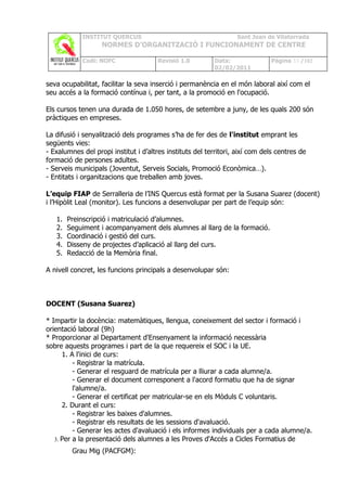 INSTITUT QUERCUS                                      Sant Joan de Vilatorrada
                   NORMES D’ORGANITZACIÓ I FUNCIONAMENT DE CENTRE

            Codi: NOFC                 Revisió 1.0         Data:              Pàgina 33 /102
                                                           02/02/2011

seva ocupabilitat, facilitar la seva inserció i permanència en el món laboral així com el
seu accés a la formació contínua i, per tant, a la promoció en l'ocupació.

Els cursos tenen una durada de 1.050 hores, de setembre a juny, de les quals 200 són
pràctiques en empreses.

La difusió i senyalització dels programes s’ha de fer des de l'institut emprant les
següents vies:
- Exalumnes del propi institut i d’altres instituts del territori, així com dels centres de
formació de persones adultes.
- Serveis municipals (Joventut, Serveis Socials, Promoció Econòmica…).
- Entitats i organitzacions que treballen amb joves.

L’equip FIAP de Serralleria de l’INS Quercus està format per la Susana Suarez (docent)
i l’Hipòlit Leal (monitor). Les funcions a desenvolupar per part de l’equip són:

   1.   Preinscripció i matriculació d’alumnes.
   2.   Seguiment i acompanyament dels alumnes al llarg de la formació.
   3.   Coordinació i gestió del curs.
   4.   Disseny de projectes d’aplicació al llarg del curs.
   5.   Redacció de la Memòria final.

A nivell concret, les funcions principals a desenvolupar són:



DOCENT (Susana Suarez)

* Impartir la docència: matemàtiques, llengua, coneixement del sector i formació i
orientació laboral (9h)
* Proporcionar al Departament d'Ensenyament la informació necessària
sobre aquests programes i part de la que requereix el SOC i la UE.
      1. A l'inici de curs:
          - Registrar la matrícula.
          - Generar el resguard de matrícula per a lliurar a cada alumne/a.
          - Generar el document corresponent a l'acord formatiu que ha de signar
          l'alumne/a.
          - Generar el certificat per matricular-se en els Mòduls C voluntaris.
      2. Durant el curs:
          - Registrar les baixes d'alumnes.
          - Registrar els resultats de les sessions d'avaluació.
          - Generar les actes d'avaluació i els informes individuals per a cada alumne/a.
   3. Per a la presentació dels alumnes a les Proves d'Accés a Cicles Formatius de

         Grau Mig (PACFGM):
 