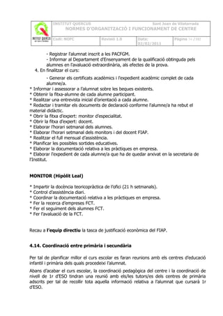 INSTITUT QUERCUS                                   Sant Joan de Vilatorrada
                    NORMES D’ORGANITZACIÓ I FUNCIONAMENT DE CENTRE

             Codi: NOFC               Revisió 1.0        Data:             Pàgina 34 /102
                                                         02/02/2011

          - Registrar l'alumnat inscrit a les PACFGM.
          - Informar al Departament d'Ensenyament de la qualificació obtinguda pels
          alumnes en l'avaluació extraordinària, als efectes de la prova.
    4. En finalitzar el curs:
           - Generar els certificats acadèmics i l'expedient acadèmic complet de cada
           alumne/a.
* Informar i assessorar a l’alumnat sobre les beques existents.
* Obtenir la fitxa-alumne de cada alumne participant.
* Realitzar una entrevista inicial d’orientació a cada alumne.
* Redactar i tramitar els documents de declaració conforme l'alumne/a ha rebut el
material didàctic.
* Obrir la fitxa d’expert: monitor d’especialitat.
* Obrir la fitxa d’expert: docent.
* Elaborar l’horari setmanal dels alumnes.
* Elaborar l’horari setmanal dels monitors i del docent FIAP.
* Realitzar el full mensual d’assistència.
* Planificar les possibles sortides educatives.
* Elaborar la documentació relativa a les pràctiques en empresa.
* Elaborar l'expedient de cada alumne/a que ha de quedar arxivat en la secretaria de
l'Institut.


MONITOR (Hipòlit Leal)

*   Impartir la docència teoricopràctica de l’ofici (21 h setmanals).
*   Control d’assistència diari.
*   Coordinar la documentació relativa a les pràctiques en empresa.
*   Fer la recerca d’empreses FCT.
*   Fer el seguiment dels alumnes FCT.
*   Fer l’avaluació de la FCT.


Recau a l’equip directiu la tasca de justificació econòmica del FIAP.


4.14. Coordinació entre primària i secundària

Per tal de planificar millor el curs escolar es faran reunions amb els centres d’educació
infantil i primària dels quals procedeixi l’alumnat.
Abans d’acabar el curs escolar, la coordinació pedagògica del centre i la coordinació de
nivell de 1r d’ESO tindran una reunió amb els/les tutors/es dels centres de primària
adscrits per tal de recollir tota aquella informació relativa a l’alumnat que cursarà 1r
d’ESO.
 