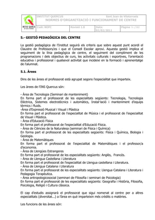 INSTITUT QUERCUS                                   Sant Joan de Vilatorrada
                  NORMES D’ORGANITZACIÓ I FUNCIONAMENT DE CENTRE

             Codi: NOFC              Revisió 1.0        Data:              Pàgina 36 /102
                                                        02/02/2011

5.- GESTIÓ PEDAGÒGICA DEL CENTRE

La gestió pedagògica de l'Institut seguirà els criteris que sobre aquest punt acordi el
Claustre de Professors/es i que el Consell Escolar aprovi. Aquesta gestió implica el
seguiment de la línia pedagògica de centre, el seguiment del compliment de les
programacions i dels objectius de curs, les activitats culturals i esportives, l'orientació
educativa i professional i qualsevol activitat que incideixi en la formació i aprenentatge
de l'alumnat.

5.1. Àrees

Dins de les àrees el professorat està agrupat segons l'especialitat que imparteix.

Les àrees de l'INS Quercus són:

- Àrea de Tecnologia (Seminari de manteniment)
En forma part el professorat de les especialitats següents: Tecnologia, Tecnologia
Elèctrica, Sistemes electrotècnics i automàtics, Instal·lació i manteniment d’equips
tèrmics i fluids.
-Àrea d’Expressió Musical i Visual i Plàstica
En forma part el professorat de l'especialitat de Música i el professorat de l’especialitat
de Visual i Plàstica.
- Àrea d'Educació Física
En forma part el professorat de l'especialitat d’Educació Física.
- Àrea de Ciències de la Naturalesa (seminari de Física i Química)
En forma part el professorat de les especialitats següents: Física i Química, Biologia i
Geologia.
- Àrea de Matemàtiques
En forma part el professorat de l'especialitat de Matemàtiques i el professor/a
d’economia.
- Àrea de Llengües Estrangeres
En forma part el professorat de les especialitats següents: Anglès, Francès.
- Àrea de Llengua Castellana i Literatura
En forma part el professorat de l'especialitat de Llengua castellana i Literatura.
- Àrea de Llengua Catalana i Literatura
En forma part el professorat de les especialitats següents: Llengua Catalana i Literatura i
Pedagogia Terapèutica.
- Àrea antropologicosocial (seminari de Filosofia i seminari de Psicologia)
En forma part el professorat de les especialitats següents: Geografia i Història, Filosofia,
Psicologia, Religió i Cultura clàssica.

El cap d’estudis assignarà el professorat que sigui nomenat al centre per a altres
especialitats (diversitat...) a l’àrea en què imparteixin més crèdits o matèries.

Les funcions de les àrees són:
 