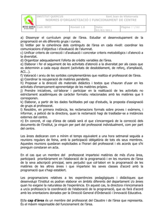 INSTITUT QUERCUS                                      Sant Joan de Vilatorrada
                   NORMES D’ORGANITZACIÓ I FUNCIONAMENT DE CENTRE

            Codi: NOFC                Revisió 1.0         Data:              Pàgina 37 /102
                                                          02/02/2011

a) Dissenyar el currículum propi de l’àrea. Estudiar el desenvolupament de la
programació en els diferents grups i cursos.
b) Vetllar per la coherència dels continguts de l’àrea en cada nivell: coordinar les
comunicacions d'objectius i d’avaluació de l'alumnat.
c) Unificar criteris de correcció i d'avaluació i concretar criteris metodològics i d'atenció a
la diversitat.
d) Organitzar adequadament l’oferta de crèdits variables de l’àrea.
e) Elaborar i fer el seguiment de les activitats d’atenció a la diversitat per als casos que
es determinin a cada equip docent (activitats de desdoblament, de reforç, d’ampliació,
ACI...).
f) Valoració i arxiu de les sortides complementàries que realitza el professorat de l’àrea.
g) Coordinar la recuperació de matèries pendents.
h) Proposar a la direcció els materials didàctics i textos que s'hauran d'usar en les
activitats d'ensenyament-aprenentatge de les matèries pròpies.
j) Prendre iniciatives, col·laborar i participar en la realització de les activitats no
estrictament acadèmiques de caràcter formatiu relacionades amb les matèries que li
corresponen.
k) Elaborar, a partir de les dades facilitades pel cap d'estudis, la proposta d'assignació
de grups al professorat.
l) Resoldre, en primera instància, les reclamacions formals sobre proves i exàmens, i
informar, a petició de la directora, quan la reclamació hagi de traslladar-se a instàncies
externes del centre.
n) En concret, el cap d’àrea de català serà el que s’encarregarà de la correcció dels
documents de l’Institut, ja vinguin per part del professorat individualment, com per part
del centre.

Les àrees dedicaran com a mínim el temps equivalent a una hora setmanal seguida a
reunions regulars de feina, amb la participació obligatòria de tots els seus membres.
Aquestes reunions quedaran explicitades a l'horari del professorat i els acords que s'hi
prenguin constaran en acta.

En el cas que un membre del professorat imparteixi matèries de més d'una àrea,
participarà prioritàriament en l'elaboració de la programació i en les reunions de l'àrea
de la seva adscripció principal, sens perjudici que col·labori en la programació de les
matèries de les altres àrees i que imparteixi les seves classes d'acord amb la
programació que s'hagi establert.

Les programacions relatives a les experiències pedagògiques i didàctiques que
desenvolupi l'Institut es podran elaborar en àmbits diferents del departament i/o àrees
quan ho exigeixi la naturalesa de l'experiència. En aquest cas, la directora n’encomanarà
a un/a professor/a la coordinació de l'elaboració de la programació, que es farà d'acord
amb les orientacions donades per la Direcció General d'Ordenació i Innovació Educativa.

El/la cap d'àrea és un membre del professorat del Claustre i de l'àrea que representa.
És el màxim responsable del funcionament de l'àrea.
 