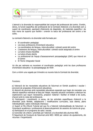 INSTITUT QUERCUS                                    Sant Joan de Vilatorrada
                   NORMES D’ORGANITZACIÓ I FUNCIONAMENT DE CENTRE

            Codi: NOFC                Revisió 1.0         Data:             Pàgina 39 /102
                                                          02/02/2011



L'atenció a la diversitat és responsabilitat del conjunt del professorat del centre. S'entén,
doncs, la funció específica del professorat de la Comissió d’atenció a la diversitat com a
suport de coordinació, aportació d'elements de diagnòstic, de materials específics i de
tota mena de suports que facilitin i orientin la tasca del professorat del centre a les
aules.

La comissió d’atenció a la diversitat està formada per:

   •   El coordinador pedagògic
   •   Les dues professores d’orientació educativa
   •   La coordinadora de llengua, interculturalitat i cohesió social del centre
   •   L‘assessora de llengua, interculturalitat i cohesió social assignada al centre
   •   La tutora d’aula d’acollida
   •   La tutora d’aula oberta
   •   La professional de l’equip d’assessorament psicopedagògic (EAP) que intervé en
       el centre
   •   El Tècnic Integrador Social

Un dia per setmana es reuneixen el coordinador pedagògic amb les dues professores
d’orientació educativa i la psicopedagoga de l’EAP.

Com a mínim una vegada per trimestre es reuneix tota la Comissió de diversitat.



Funcions:

a) Valoració de les necessitats educatives de l’alumnat en l’àmbit acadèmic i escolar i
concreció de propostes d’intervenció educatives.
b) Atenció als alumnes amb necessitats educatives especials que hagin de menester una
atenció específica individual al llarg de l'etapa. Aquesta actuació consisteix a efectuar les
exploracions que siguin necessàries, preparar material i facilitar el treball a les aules,
d'acord amb la resta del professorat.
b) Participació i coordinació, si escau, de les activitats específiques d'atenció a la
diversitat (aula flexible, adaptacions i modificacions curriculars, aula oberta, plans
individualitzats i plans individuals intensius)
c) Suport al Pla d'Acció Tutorial pel que fa a l'atenció individualitzada de l'alumnat i a
l'orientació acadèmica i professional al desenvolupament de sessions de tutoria de grup.
d) Participació en el programa de salut i escola.
e) Concretar els criteris i prioritats per l’atenció a la diversitat dels alumnes NEE.
f) Seguiment de l’evolució de l’alumnat amb NEE i NESE per valorar els ajustaments, els
recursos i l’organització.
 