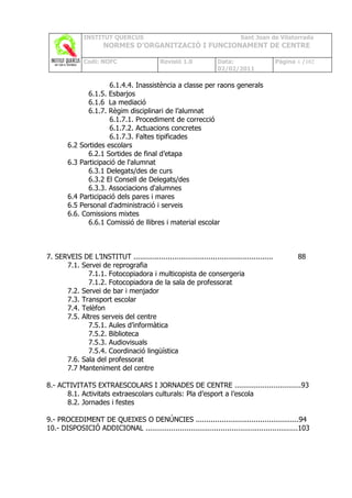 INSTITUT QUERCUS                                               Sant Joan de Vilatorrada
                      NORMES D’ORGANITZACIÓ I FUNCIONAMENT DE CENTRE

              Codi: NOFC                     Revisió 1.0           Data:                     Pàgina 4 /102
                                                                   02/02/2011

                      6.1.4.4. Inassistència a classe per raons generals
               6.1.5. Esbarjos
               6.1.6 La mediació
               6.1.7. Règim disciplinari de l’alumnat
                      6.1.7.1. Procediment de correcció
                      6.1.7.2. Actuacions concretes
                      6.1.7.3. Faltes tipificades
        6.2 Sortides escolars
               6.2.1 Sortides de final d’etapa
        6.3 Participació de l'alumnat
               6.3.1 Delegats/des de curs
               6.3.2 El Consell de Delegats/des
               6.3.3. Associacions d'alumnes
        6.4 Participació dels pares i mares
        6.5 Personal d'administració i serveis
        6.6. Comissions mixtes
               6.6.1 Comissió de llibres i material escolar



7. SERVEIS DE L’INSTITUT .................................................................          88
      7.1. Servei de reprografia
             7.1.1. Fotocopiadora i multicopista de consergeria
             7.1.2. Fotocopiadora de la sala de professorat
      7.2. Servei de bar i menjador
      7.3. Transport escolar
      7.4. Telèfon
      7.5. Altres serveis del centre
             7.5.1. Aules d’informàtica
             7.5.2. Biblioteca
             7.5.3. Audiovisuals
             7.5.4. Coordinació lingüística
      7.6. Sala del professorat
      7.7 Manteniment del centre

8.- ACTIVITATS EXTRAESCOLARS I JORNADES DE CENTRE ...............................93
      8.1. Activitats extraescolars culturals: Pla d’esport a l’escola
      8.2. Jornades i festes

9.- PROCEDIMENT DE QUEIXES O DENÚNCIES ................................................94
10.- DISPOSICIÓ ADDICIONAL .......................................................................103
 