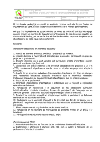 INSTITUT QUERCUS                                     Sant Joan de Vilatorrada
                   NORMES D’ORGANITZACIÓ I FUNCIONAMENT DE CENTRE

            Codi: NOFC                Revisió 1.0        Data:               Pàgina 40 /102
                                                         02/02/2011

El coordinador pedagògic es manté en contacte constant amb els Serveis Socials de
l'Ajuntament de Sant Joan de Vilatorrada i de Fonollosa i s'hi reuneix periòdicament.

Pel que fa a la presència als equips docents de nivell, es procurarà que tots els equips
docents tinguin un membre del Departament d'Orientació. En cas de no ser possible, un
membre farà d’enllaç, per tal de facilitar el flux de demandes, respostes i suports entre
el professorat de cada equip i el departament.

Funcions:

Professorat especialista en orientació educativa

1. Atenció als alumnes amb NEE. Docència i preparació de material.
2. Impartir docència a l'alumnat amb dificultats per a aprendre; participació en grups de
projectes i grups reduïts.
3. Impartir docència en la part variable del currículum: crèdits d'orientació escolar,
personal, acadèmica i professional;
4. Coordinació del treball d'atenció a la diversitat (desdoblaments projectes a 3r i 4t
d’ESO, reunions amb el professorat que fa classe en els diversos grups amb adaptació
curricular).
5. A partir de les atencions individuals, les entrevistes, les classes, etc. fetes als alumnes
amb necessitats educatives especials, traspassar tota la informació necessària
(mitjançant el quadern de tutoria individual) al professorat que els imparteixi classe.
6. Suport tècnic al professorat.
7. Orientació d’estratègies organitzatives i didàctiques per a l’atenció a necessitats
educatives de l’alumnat.
8. Participació en l’elaboració i el seguiment de les adaptacions curriculars
individualitzades: prioritats educatives, formes de participació de l’alumne/a en les
activitats generals i ordinàries, activitats d’aprenentatge i criteris d’avaluació.
9. Aportació de materials específics i adaptats que facilitin la participació de l’alumnat
esmentat en les activitats ordinàries.
10. Participació en la comissió d’atenció a la diversitat per tal de col·laborar en la
planificació i seguiment de mesures d’atenció a les necessitats educatives de l’alumnat
del centre.
11.Altres tasques que es puguin derivar de les seves funcions.
12. Participació en les reunions de mares/pares de diferents nivells: 1r, 3r d’ESO i 1r
batxillerat.
13. Participació en les reunions d’equip directiu ampli.


Psicopedagoga de l'EAP:
1. Assessorament directe a les funcions de les professores d’orientació educativa.
2. Exploracions i atencions a alumnat amb NEE com a suport a l'actuació de les
professores d’orientació educativa.
 