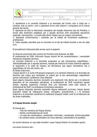 INSTITUT QUERCUS                                    Sant Joan de Vilatorrada
                  NORMES D’ORGANITZACIÓ I FUNCIONAMENT DE CENTRE

            Codi: NOFC               Revisió 1.0         Data:              Pàgina 41 /102
                                                         02/02/2011

3. Assistència a la comissió d’atenció a la diversitat del Centre com a mitjà per a
conèixer més el centre i com a aportació d'una visió externa i enriquidora de la marxa
general del centre.
4. Aportació de tota la informació necessària del traspàs d'alumnes des de Primària, a
través dels dictàmens establerts per a aquells alumnes amb necessitats educatives
especials i permanents, i a través dels altres mitjans que es creguin convenients.
5. Aportació d'informacions i activitats per al treball de l'orientació acadèmica i
professional.
6. Totes aquelles activitats que es concretin en el pla de treball acordat a inici de cada
curs.

El procediment d'actuació dels serveis serà el següent:

A) Alumnes provinents dels centres de Primària amb dictamen de NEE:
El professional de l'EAP informarà l'equip docent de les característiques i necessitats
educatives d'aquests alumnes.
La comissió d’atenció a la diversitat proposarà un pla d'actuacions específiques i
individualitzades per a aquests alumnes. Aquest pla inclourà les hores d'atenció especial,
el seguiment a la resta de classes, les derivacions que siguin necessàries cap a
especialistes de fora del centre, etc.
B) Resta d'alumnes:
L'equip docent o la Junta d'Avaluació proposarà a la comissió d’atenció a la diversitat els
alumnes que cregui que necessiten un suport per al seu aprenentatge, especificant
quines mancances i problemes s'han detectat.
Quan alguns d'aquests alumnes necessitin una exploració més atenta per a la detecció
específica de les necessitats educatives, el professional de l'EAP coordinarà aquest
procés. Aquesta exploració s'iniciarà amb una entrevista entre el/la tutor/a, el
professional de l'EAP i la professora d’orientació educativa.
Quan alguns d'aquests alumnes necessitin alguna adequació curricular, l'equip docent
precisarà l'abast de l'adequació (àrees, conceptes, procediments...) i la comissió
d’atenció a la diversitat coordinarà la realització d'aquest treball, amb la col·laboració de
les àrees implicades.


5.3 Equip Directiu Ampli

És format per:
      - Tots els membres de l’equip directiu
      - Els/les coordinadors/es de nivell
      - La resta de coordinadors; coordinador informàtic; coordinador d'interculturalitat
      i de cohesió social; coordinadora de riscos laborals, coordinadora de qualitat).

Es reunirà almenys un cop cada trimestre i quan l’equip directiu ho consideri oportú.

Les seves funcions són::
 