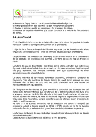 INSTITUT QUERCUS                                      Sant Joan de Vilatorrada
                   NORMES D’ORGANITZACIÓ I FUNCIONAMENT DE CENTRE

            Codi: NOFC                 Revisió 1.0        Data:               Pàgina 42 /102
                                                          02/02/2011

a) Assessorar l’equip directiu i participar en l’elaboració dels objectius.
b) Vetllar pel seguiment dels objectius i el bon funcionament del centre.
c) Revisar el sistema: recollir les valoracions i fer propostes de millora.
d) Debatre els aspectes essencials que poden contribuir a la millora del funcionament
del centre.

5.4. Acció Tutorial

El pla d’acció tutorial concreta les activitats i funcions de la tutoria de grup i de la tutoria
individual, i també la corresponsabilització de tot el professorat.

L’objectiu de la formació integral de l’alumnat requereix que les intencions educatives
tinguin una visió globalitzadora i totes les activitats educatives siguin orientadores.

Les professores i els professors de cada equip docent s’han d’implicar en el coneixement
de les aptituds i els interessos dels alumnes i, per tant, cal que hi hagi un treball en
equip.

La tutoria de grup és dinamitzada i coordinada per la tutora o el tutor, que esdevé una
figura de referència cabdal de totes les actuacions i decisions educatives dirigides cap al
seu grup d’alumnes. Les reunions setmanals amb el/la coordinador/a de nivell
garanteixen aquesta actuació tutorial.

La tutoria individual té per objectiu l’orientació acadèmica, professional i personal de
l’alumne/a. Tots els membres de l’equip docent del nivell tenen assignat un grup
d’alumnes des de l’inici de curs, amb els quals procuraran tenir una relació tan
individualitzada com sigui possible.

En l’assignació de les tutories de grup prevaldrà la continuïtat dels tutors/es dins del
mateix cicle. També s’intentarà que els tutors/es de 1r d’ESO imparteixin més d’una àrea
al seu grup classe per tal de facilitar el contacte i ser punt de referència per als alumnes.
Aplicats aquests dos criteris, la resta es distribuirà segons la disponibilitat d’hores que
tingui cada àrea. Tanmateix, sempre s’intentarà que els tutors/es siguin professors de
crèdits o matèries comuns.
Pel que fa a les tutories individuals, tot el professorat del centre (a excepció del
professorat adscrit a l’equip docent de CFGS i CFGM, nivells on no hi ha tutories
individuals) és tutor/a individual d’un grup d’alumnes de l’equip docent on pertanyi.

Les funcions del tutor/a de grup i individual es poden trobar al document del pla d’acció
tutorial del centre (PAT).
L’estructura de la tutoria també es pot trobar al PAT del centre.
 