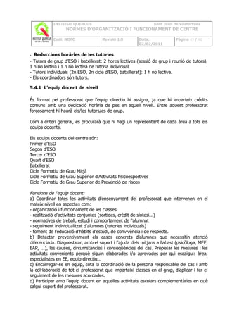 INSTITUT QUERCUS                                    Sant Joan de Vilatorrada
                  NORMES D’ORGANITZACIÓ I FUNCIONAMENT DE CENTRE

            Codi: NOFC               Revisió 1.0        Data:              Pàgina 43 /102
                                                        02/02/2011

. Reduccions horàries de les tutories
- Tutors de grup d’ESO i batxillerat: 2 hores lectives (sessió de grup i reunió de tutors),
1 h no lectiva i 1 h no lectiva de tutoria individual
- Tutors individuals (2n ESO, 2n cicle d’ESO, batxillerat): 1 h no lectiva.
- Els coordinadors són tutors.

5.4.1 L’equip docent de nivell

És format pel professorat que l'equip directiu hi assigna, ja que hi imparteix crèdits
comuns amb una dedicació horària de pes en aquell nivell. Entre aquest professorat
forçosament hi haurà els/les tutors/es de grup.

Com a criteri general, es procurarà que hi hagi un representant de cada àrea a tots els
equips docents.

Els equips docents del centre són:
Primer d’ESO
Segon d’ESO
Tercer d’ESO
Quart d’ESO
Batxillerat
Cicle Formatiu de Grau Mitjà
Cicle Formatiu de Grau Superior d'Activitats fisicoesportives
Cicle Formatiu de Grau Superior de Prevenció de riscos

Funcions de l’equip docent:
a) Coordinar totes les activitats d'ensenyament del professorat que intervenen en el
mateix nivell en aspectes com:
- organització i funcionament de les classes
- realització d'activitats conjuntes (sortides, crèdit de síntesi...)
- normatives de treball, estudi i comportament de l'alumnat
- seguiment individualitzat d'alumnes (tutories individuals)
- foment de l'educació d'hàbits d'estudi, de convivència i de respecte.
b) Detectar preventivament els casos concrets d'alumnes que necessitin atenció
diferenciada. Diagnosticar, amb el suport i l'ajuda dels mitjans a l'abast (psicòloga, MEE,
EAP, ...), les causes, circumstàncies i conseqüències del cas. Proposar les mesures i les
activitats convenients perquè siguin elaborades i/o aprovades per qui escaigui: àrea,
especialistes en EE, equip directiu...
c) Encarregar-se en equip, sota la coordinació de la persona responsable del cas i amb
la col·laboració de tot el professorat que imparteixi classes en el grup, d’aplicar i fer el
seguiment de les mesures acordades.
d) Participar amb l’equip docent en aquelles activitats escolars complementàries en què
calgui suport del professorat.
 
