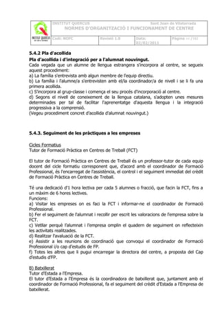 INSTITUT QUERCUS                                    Sant Joan de Vilatorrada
                  NORMES D’ORGANITZACIÓ I FUNCIONAMENT DE CENTRE

            Codi: NOFC               Revisió 1.0         Data:              Pàgina 44 /102
                                                         02/02/2011

5.4.2 Pla d'acollida
Pla d'acollida i d'integració per a l'alumnat nouvingut.
Cada vegada que un alumne de llengua estrangera s'incorpora al centre, se segueix
aquest procediment:
a) La família s'entrevista amb algun membre de l'equip directiu.
b) La família i l'alumne/a s'entrevisten amb el/la coordinador/a de nivell i se li fa una
primera acollida.
c) S'incorpora al grup-classe i comença el seu procés d'incorporació al centre.
d) Segons el nivell de coneixement de la llengua catalana, s'adopten unes mesures
determinades per tal de facilitar l'aprenentatge d'aquesta llengua i la integració
progressiva a la comprensió.
(Vegeu procediment concret d’acollida d'alumnat nouvingut.)



5.4.3. Seguiment de les pràctiques a les empreses

Cicles Formatius
Tutor de Formació Pràctica en Centres de Treball (FCT)

El tutor de Formació Pràctica en Centres de Treball és un professor-tutor de cada equip
docent del cicle formatiu corresponent que, d’acord amb el coordinador de Formació
Professional, és l'encarregat de l'assistència, el control i el seguiment immediat del crèdit
de Formació Pràctica en Centres de Treball.

Té una dedicació d'1 hora lectiva per cada 5 alumnes o fracció, que facin la FCT, fins a
un màxim de 6 hores lectives.
Funcions:
a) Visitar les empreses on es faci la FCT i informar-ne el coordinador de Formació
Professional.
b) Fer el seguiment de l'alumnat i recollir per escrit les valoracions de l'empresa sobre la
FCT.
c) Vetllar perquè l’alumnat i l’empresa omplin el quadern de seguiment on reflecteixin
les activitats realitzades.
d) Realitzar l'avaluació de la FCT.
e) Assistir a les reunions de coordinació que convoqui el coordinador de Formació
Professional i/o cap d’estudis de FP.
f) Totes les altres que li pugui encarregar la directora del centre, a proposta del Cap
d’estudis d’FP.

B) Batxillerat
Tutor d'Estada a l'Empresa.
El tutor d’Estada a l'Empresa és la coordinadora de batxillerat que, juntament amb el
coordinador de Formació Professional, fa el seguiment del crèdit d’Estada a l'Empresa de
batxillerat.
 