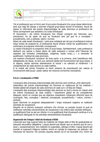 INSTITUT QUERCUS                                       Sant Joan de Vilatorrada
                   NORMES D’ORGANITZACIÓ I FUNCIONAMENT DE CENTRE

            Codi: NOFC                 Revisió 1.0         Data:               Pàgina 46 /102
                                                           02/02/2011

Tot el professorat que no formi part d'una junta d'avaluació d'un grup-classe determinat,
però que hagi fet classes a alumnes d'aquell grup-classe durant el trimestre, haurà de
passar la informació del procés d'aprenentatge de cada alumne/a al professor/a de
l'àrea corresponent que assisteixi a la Junta d'Avaluació.
El mecanisme i els criteris d’avaluació han d’ésser coneguts per l’alumnat, que,
prèviament, ha de saber de què se l’avaluarà tant pel que fa a conceptes i
procediments, com a actituds, valors i normes.
Abans de cada sessió d’avaluació, i amb prou antelació per tal que el professor/a tutor/a
tingui temps de preparar-la, el professorat haurà d’haver entrat les qualificacions i els
comentaris al programa informàtic corresponent.
La sessió d’avaluació es prepararà amb el grup-classe. Semblantment, cada professor/a
dedicarà una estona a classe abans de cada avaluació a revisar amb l’alumnat els
aspectes del trimestre (metodologia, exigència, tracte mutu...) i a comentar la
qualificació i l'actitud de cada alumne/a.
Les sessions d’avaluació constaran de dues parts: a la primera, amb l’assistència dels
delegats/des de classe, es farà una valoració global del funcionament del grup-classe. A
la segona, els/les alumnes abandonaran la reunió i es valorarà el rendiment i el
comportament de cada alumne en cada matèria.
A la meitat del primer trimestre es faran sessions de preavaluació per valorar el
funcionament dels grups i poder aplicar les mesures correctives necessàries.


5.5.3. L'avaluació a l'ESO

L’avaluació dels processos d’aprenentatge dels alumnes serà contínua, amb observació
sistemàtica del procés d’aprenentatge de l’alumnat en cadascuna de les matèries i
l’anàlisi global del progrés de cada alumne/a en cada curs i al llarg de l’etapa.
L’avaluació dels processos d’aprenentatge dels alumnes es durà a terme en relació amb
els criteris d’avaluació de cada matèria i l’assoliment global de les competències
bàsiques, tenint en compte que els objectius s’assoleixen mitjançant diferents tipus de
continguts: fets, conceptes i sistemes conceptuals; procediments; i valors, normes i
actituds.
Quan l’alumnat no progressi adequadament i tingui avaluació negativa es realitzarà
activitats de recuperació.
Després de la darrera avaluació ordinària s’ha d’iniciar un període durant el qual es
realitzaran activitats extraordinàries de recuperació o de millora dels resultats obtinguts.
La qualificació final no pot ser inferior ni a la qualificació final d’avaluació contínua ni a la
qualificació obtinguda en les activitats extraordinàries d’avaluació.

Superació de l’etapa i títol de Graduat d’ESO
L’alumnat que hagi superat totes les matèries de l’etapa obté el títol de graduat/ada en
educació secundària obligatòria. L’equip docent pot decidir que un alumne que té una o
dues i, excepcionalment, tres matèries no superades, obtingui el títol. L’equip docent pot
acordar la superació d’alguna matèria, tenint en compte la maduresa, les actituds i els
interessos de l’alumne. Per prendre aquesta decisió cal el vot favorable d’un mínim de
 