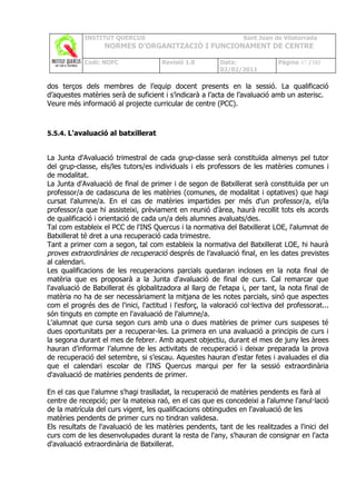 INSTITUT QUERCUS                                      Sant Joan de Vilatorrada
                   NORMES D’ORGANITZACIÓ I FUNCIONAMENT DE CENTRE

            Codi: NOFC                 Revisió 1.0        Data:               Pàgina 47 /102
                                                          02/02/2011

dos terços dels membres de l’equip docent presents en la sessió. La qualificació
d’aquestes matèries serà de suficient i s’indicarà a l’acta de l’avaluació amb un asterisc.
Veure més informació al projecte curricular de centre (PCC).



5.5.4. L'avaluació al batxillerat


La Junta d'Avaluació trimestral de cada grup-classe serà constituïda almenys pel tutor
del grup-classe, els/les tutors/es individuals i els professors de les matèries comunes i
de modalitat.
La Junta d'Avaluació de final de primer i de segon de Batxillerat serà constituïda per un
professor/a de cadascuna de les matèries (comunes, de modalitat i optatives) que hagi
cursat l'alumne/a. En el cas de matèries impartides per més d'un professor/a, el/la
professor/a que hi assisteixi, prèviament en reunió d'àrea, haurà recollit tots els acords
de qualificació i orientació de cada un/a dels alumnes avaluats/des.
Tal com estableix el PCC de l'INS Quercus i la normativa del Batxillerat LOE, l'alumnat de
Batxillerat té dret a una recuperació cada trimestre.
Tant a primer com a segon, tal com estableix la normativa del Batxillerat LOE, hi haurà
proves extraordinàries de recuperació després de l’avaluació final, en les dates previstes
al calendari.
Les qualificacions de les recuperacions parcials quedaran incloses en la nota final de
matèria que es proposarà a la Junta d'avaluació de final de curs. Cal remarcar que
l'avaluació de Batxillerat és globalitzadora al llarg de l'etapa i, per tant, la nota final de
matèria no ha de ser necessàriament la mitjana de les notes parcials, sinó que aspectes
com el progrés des de l'inici, l'actitud i l'esforç, la valoració col·lectiva del professorat...
són tinguts en compte en l'avaluació de l'alumne/a.
L'alumnat que cursa segon curs amb una o dues matèries de primer curs suspeses té
dues oportunitats per a recuperar-les. La primera en una avaluació a principis de curs i
la segona durant el mes de febrer. Amb aquest objectiu, durant el mes de juny les àrees
hauran d’informar l’alumne de les activitats de recuperació i deixar preparada la prova
de recuperació del setembre, si s’escau. Aquestes hauran d'estar fetes i avaluades el dia
que el calendari escolar de l'INS Quercus marqui per fer la sessió extraordinària
d'avaluació de matèries pendents de primer.

En el cas que l'alumne s'hagi traslladat, la recuperació de matèries pendents es farà al
centre de recepció; per la mateixa raó, en el cas que es concedeixi a l'alumne l'anul·lació
de la matrícula del curs vigent, les qualificacions obtingudes en l'avaluació de les
matèries pendents de primer curs no tindran validesa.
Els resultats de l'avaluació de les matèries pendents, tant de les realitzades a l'inici del
curs com de les desenvolupades durant la resta de l'any, s'hauran de consignar en l'acta
d'avaluació extraordinària de Batxillerat.
 