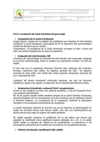 INSTITUT QUERCUS                                    Sant Joan de Vilatorrada
                  NORMES D’ORGANITZACIÓ I FUNCIONAMENT DE CENTRE

            Codi: NOFC               Revisió 1.0         Data:              Pàgina 48 /102
                                                         02/02/2011




5.5.5. L'avaluació als cicles formatius de grau mitjà

   Composició de la Junta d'Avaluació
L'equip docent, integrat per la totalitat del professorat que imparteix el cicle formatiu,
constitueix la Junta d'avaluació, encarregada de fer el seguiment dels aprenentatges i
prendre les decisions que en resultin.
L'organització i la presidència de la Junta d'avaluació correspon al tutor o tutora del
cicle, com també l'expedició de les actes corresponents.

   Avaluació del cicle formatiu. GM
L'avaluació de l'aprenentatge de l'alumnat del cicle formatiu serà continuada, integrada
en el procés d’aprenentatge, tindrà en compte una organització modular i es farà per
crèdits.

A l’inici del curs el professorat informarà l’alumnat dels continguts del currículum
formatiu, l’estructura dels crèdits, els objectius generals del cicle i els objectius
terminals de cada crèdit, com també dels criteris generals d’avaluació, promoció del
curs i superació del cicle.

L’aplicació del procés d’avaluació continuada requereix, per part de l’alumnat,
l’assistència regular a les classes i el seguiment de les activitats dels diferents crèdits.

    Avaluacions trimestrals, avaluació final i recuperacions.
Durant el curs acadèmic es faran tres sessions ordinàries, a més de l’avaluació final i
una avaluació extraordinària.
Per tal de superar aquells crèdits pendents després de la sessió ordinària d'avaluació,
l'alumnat disposarà de tres recuperacions (una per trimestre) que es realitzaran durant
el trimestre posterior. La no-superació de la recuperació implicarà la presentació
voluntària a la convocatòria extraordinària de recuperació.

La sessió d’avaluació ordinària de final de curs de tot l’alumnat es desenvoluparà en
acabar les activitats lectives dels darrers crèdits. Se’n farà una d’extraordinària per
als/les alumnes que hagin de superar els crèdits pendents.

Els crèdits superats mantenen la qualificació. No es pot aplicar cap mesura que
possibiliti la modificació d’una qualificació positiva atorgada, és a dir, ni es poden
repetir crèdits ja superats per millorar-ne les qualificacions, ni presentar-se a les
convocatòries extraordinàries ni d’altres per incrementar-ne la qualificació positiva.

    Criteris d’avaluació i qualificació dels crèdits
 