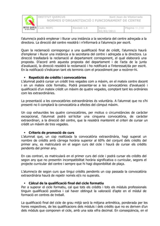 INSTITUT QUERCUS                                     Sant Joan de Vilatorrada
                   NORMES D’ORGANITZACIÓ I FUNCIONAMENT DE CENTRE

            Codi: NOFC                Revisió 1.0        Data:               Pàgina 50 /102
                                                         02/02/2011

l’alumne/a podrà emplenar i lliurar una instància a la secretaria del centre adreçada a la
directora. La direcció del centre resoldrà i n’informarà a l’alumne/a per escrit.

Quan la reclamació correspongui a una qualificació final de crèdit, l’alumne/a haurà
d’emplenar i lliurar una instància a la secretaria del centre i adreçada a la directora. La
direcció traslladarà la reclamació al departament corresponent, el qual elaborarà una
proposta. D’acord amb aquesta proposta del departament i de l’acta de la junta
d’avaluació, la direcció resoldrà la reclamació i ho notificarà a l’interessat/da per escrit.
En la notificació s’indicaran tant els terminis com el procediment per a recórrer-hi.

   Repetició de crèdits i convocatòries
L’alumnat podrà cursar un crèdit tres vegades com a màxim, en el mateix centre docent
i en un mateix cicle formatiu. Podrà presentar-se a les convocatòries d'avaluació i
qualificació d'un mateix crèdit un màxim de quatre vegades, comptant tant les ordinàries
com les extraordinàries.

La presentació a les convocatòries extraordinàries és voluntària. A l'alumnat que no s’hi
presenti no li comptarà la convocatòria a efectes del còmput màxim.

Un cop exhaurides les quatre convocatòries, per motius o circumstàncies de caràcter
excepcional, l’alumnat podrà sol·licitar una cinquena convocatòria, de caràcter
extraordinari, a la direcció del centre, que la resoldrà mantenint el criteri de cursar un
crèdit un màxim de tres vegades.

   Criteris de promoció de curs
L’alumnat que, un cop realitzada la convocatòria extraordinària, hagi superat un
nombre de crèdits amb càrrega horària superior al 60% del conjunt dels crèdits del
primer any, es matricularà en el segon curs del cicle i haurà de cursar els crèdits
pendents del primer any.

En cas contrari, es matricularà en el primer curs del cicle i podrà cursar els crèdits del
segon any que no presentin incompatibilitat horària significativa o curricular, segons el
projecte curricular del centre i sempre que hi hagi disponibilitat de plaça.

L’alumne/a de segon curs que tingui crèdits pendents un cop passada la convocatòria
extraordinària haurà de repetir només el/s no superats.

   Càlcul de la qualificació final del cicle formatiu
Per a superar el cicle formatiu, cal que tots els crèdits i tots els mòduls professionals
tinguin qualificació positiva i cal haver obtingut la valoració d’apte en el mòdul de
formació en centres de treball.

La qualificació final del cicle de grau mitjà serà la mitjana aritmètica, ponderada per les
hores respectives, de les qualificacions dels mòduls i dels crèdits que no es deriven d’un
dels mòduls que componen el cicle, amb una sola xifra decimal. En conseqüència, en el
 