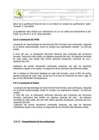 INSTITUT QUERCUS                                      Sant Joan de Vilatorrada
                   NORMES D’ORGANITZACIÓ I FUNCIONAMENT DE CENTRE

            Codi: NOFC                Revisió 1.0         Data:              Pàgina 51 /102
                                                          02/02/2011

càlcul de la qualificació final del cicle no es tindran en compte les qualificacions “apte”,
“exempt” o “convalidat”.

La qualificació dels mòduls que s’estructuren en un sol crèdit serà directament la del
crèdit, és a dir de l’1 al 10, sense decimals.

5.5.6 L'avaluació als CFGS

L'avaluació de l'aprenentatge de l'alumnat del Cicle Formatiu serà continuada, integrada
en el procés d’aprenentatge, tindrà en compte una organització modular i es farà per
crèdits.

A l’inici del curs, el professorat informarà l’alumnat dels continguts del currículum
formatiu, l’estructura dels crèdits, els objectius generals del cicle i els objectius terminals
de cada crèdit, com també dels criteris generals d’avaluació, promoció de curs i
superació del cicle.

L’aplicació del procés d’avaluació continuada requereix, per part de l’alumnat,
l’assistència regular a les classes i el seguiment de les activitats dels diferents crèdits.

Per a conèixer la informació detallada de cada cicle formatiu, veure el PCC del centre,
apartat avaluació de cicles, pàg. 22 pel que fa al Cicle de Prevenció de riscos i pàg. 26
per al Cicle d’Activitats fisicoesportives.

5.5.7 L'avaluació al futbol

L'avaluació de l'aprenentatge de l'alumnat del Cicle formatiu serà continuada, integrada
en el procés d’aprenentatge, tindrà en compte una organització modular i es farà per
crèdits.
A l’inici del curs, el professorat informarà l’alumnat dels continguts del currículum
formatiu, l’estructura dels crèdits, els objectius generals del cicle i els objectius
terminals de cada crèdit, així com dels criteris generals d’avaluació, promoció de curs i
superació del cicle.
L’aplicació del procés d’avaluació continuada requereix, per part de l’alumnat,
l’assistència regular a les classes i el seguiment de les activitats dels diferents crèdits.




5.5.7.1 Temporització de les avaluacions
 
