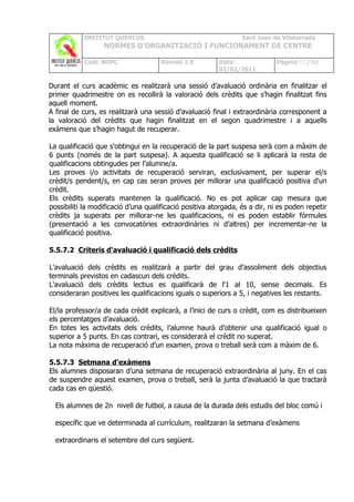 INSTITUT QUERCUS                                      Sant Joan de Vilatorrada
                  NORMES D’ORGANITZACIÓ I FUNCIONAMENT DE CENTRE

           Codi: NOFC                Revisió 1.0         Data:               Pàgina 52 /102
                                                         02/02/2011

Durant el curs acadèmic es realitzarà una sessió d’avaluació ordinària en finalitzar el
primer quadrimestre on es recollirà la valoració dels crèdits que s’hagin finalitzat fins
aquell moment.
A final de curs, es realitzarà una sessió d’avaluació final i extraordinària corresponent a
la valoració del crèdits que hagin finalitzat en el segon quadrimestre i a aquells
exàmens que s’hagin hagut de recuperar.

La qualificació que s'obtingui en la recuperació de la part suspesa serà com a màxim de
6 punts (només de la part suspesa). A aquesta qualificació se li aplicarà la resta de
qualificacions obtingudes per l’alumne/a.
Les proves i/o activitats de recuperació serviran, exclusivament, per superar el/s
crèdit/s pendent/s, en cap cas seran proves per millorar una qualificació positiva d'un
crèdit.
Els crèdits superats mantenen la qualificació. No es pot aplicar cap mesura que
possibiliti la modificació d’una qualificació positiva atorgada, és a dir, ni es poden repetir
crèdits ja superats per millorar-ne les qualificacions, ni es poden establir fórmules
(presentació a les convocatòries extraordinàries ni d’altres) per incrementar-ne la
qualificació positiva.

5.5.7.2 Criteris d'avaluació i qualificació dels crèdits

L'avaluació dels crèdits es realitzarà a partir del grau d’assoliment dels objectius
terminals previstos en cadascun dels crèdits.
L'avaluació dels crèdits lectius es qualificarà de l'1 al 10, sense decimals. Es
consideraran positives les qualificacions iguals o superiors a 5, i negatives les restants.

El/la professor/a de cada crèdit explicarà, a l’inici de curs o crèdit, com es distribueixen
els percentatges d’avaluació.
En totes les activitats dels crèdits, l’alumne haurà d’obtenir una qualificació igual o
superior a 5 punts. En cas contrari, es considerarà el crèdit no superat.
La nota màxima de recuperació d’un examen, prova o treball serà com a màxim de 6.

5.5.7.3 Setmana d'exàmens
Els alumnes disposaran d’una setmana de recuperació extraordinària al juny. En el cas
de suspendre aquest examen, prova o treball, serà la junta d’avaluació la que tractarà
cada cas en qüestió.

  Els alumnes de 2n nivell de futbol, a causa de la durada dels estudis del bloc comú i

  específic que ve determinada al currículum, realitzaran la setmana d’exàmens

  extraordinaris el setembre del curs següent.
 