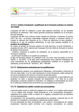 INSTITUT QUERCUS                                    Sant Joan de Vilatorrada
                  NORMES D’ORGANITZACIÓ I FUNCIONAMENT DE CENTRE

            Codi: NOFC               Revisió 1.0        Data:               Pàgina 53 /102
                                                        02/02/2011




5.5.7.4 Criteris d'avaluació i qualificació de la Formació pràctica en Centres
de Treball

L'avaluació del BFP es realitzarà a partir dels objectius terminals, de les activitats
formatives de referència i dels criteris generals d'avaluació establerts en el currículum
del cicle formatiu.
L'avaluació del BFP serà contínua, durant l'estada de l'alumnat a l'empresa. El tutor/a
d'FCT del cicle i la persona responsable d’aquesta formació a l’empresa tindran en
compte la valoració que l’alumnat en fa, a l’hora de determinar la seva idoneïtat i
corregir-ne, si cal, les possibles deficiències, la qual cosa quedarà recollida en el
quadern de pràctiques.
En acabar el període de formació pràctica de cada alumne/a, la junta d’avaluació, a
proposta del tutor d’FCT, determinarà l’avaluació final del crèdit de formació en centres
de treball, tenint present:
- l’informe, incorporat al quadern de pràctiques, de la persona responsable de la
formació a l’empresa.
- la informació recollida en el quadern de pràctiques.
El Bloc de formació pràctica es qualificarà amb una única nota formulada en termes
d'APTE o NO APTE. Si és apte, anirà acompanyada d’una valoració orientadora del
nivell d’assoliment de les competències professionals recollides en el Quadern de
pràctiques, en els termes de “Suficient”, “Bé” i “Molt Bé”.

5.5.7.5 Reclamacions motivades per les qualificacions

Les reclamacions respecte a les qualificacions obtingudes i comunicades a l’alumne/a al
final de cada crèdit, si no les resol directament la junta d’avaluació, caldrà adreçar-les
per escrit al director/a del centre en el termini de dos dies lectius.
La direcció traslladarà la reclamació al departament corresponent, el qual elaborarà una
proposta; en base a aquesta proposta del departament i de l’acta de la junta
d’avaluació, la direcció resoldrà la reclamació i ho notificarà a l’interessat/da per escrit.
En la notificació s’indicarà tant els terminis com el procediment per recórrer.

5.5.7.6 Repetició de crèdits i nombre de convocatòries

L'alumnat podrà cursar un crèdit tres vegades com a màxim, en el mateix centre docent
i en un mateix cicle formatiu. Podrà presentar-se a les convocatòries d'avaluació i
qualificació d'un mateix crèdit un màxim de 4 vegades, computant tant les ordinàries
com les extraordinàries.
La presentació a les convocatòries extraordinàries és voluntària. L'alumnat que no s’hi
presenti no li comptarà la convocatòria a efectes del còmput màxim.
Un cop exhaurides les dues convocatòries, i per motius o circumstàncies de caràcter
excepcional, l’alumnat podrà sol·licitar una cinquena convocatòria, de caràcter
 