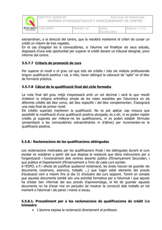 INSTITUT QUERCUS                                     Sant Joan de Vilatorrada
                  NORMES D’ORGANITZACIÓ I FUNCIONAMENT DE CENTRE

            Codi: NOFC                Revisió 1.0        Data:               Pàgina 54 /102
                                                         02/02/2011

extraordinari, a la direcció del centre, que la resoldrà mantenint el criteri de cursar un
crèdit un màxim de tres vegades.
En el cas d’esgotar les 6 convocatòries, si l’alumne vol finalitzar els seus estudis,
disposarà d’una sola oportunitat per superar el crèdit davant un tribunal designat, previ
informe del centre.

5.5.7.7 Criteris de promoció de curs

Per superar el nivell o el grau cal que tots els crèdits i tots els mòduls professionals
tinguin qualificació positiva i cal, a més, haver obtingut la valoració de “apte” en el bloc
de formació pràctica.

5.5.7.8 Càlcul de la qualificació final del cicle formatiu

La nota final del grau mitjà s’expressarà amb un sol decimal i serà la que resulti
d’obtenir la mitjana aritmètica simple de les notes assolides per l’alumne/a en els
diferents crèdits del bloc comú, del bloc específic i del bloc complementari. S’assignarà
una nota final de primer nivell.
Els crèdits superats mantenen la qualificació. No es pot aplicar cap mesura que
possibiliti la modificació d’una qualificació positiva atorgada; és a dir, ni es poden repetir
crèdits ja superats per millorar-ne les qualificacions, ni es poden establir fórmules
(presentació a les convocatòries extraordinàries ni d’altres) per incrementar-ne la
qualificació positiva.



5.5.8.- Reclamacions de les qualificacions obtingudes

Les reclamacions motivades per les qualificacions finals i les obtingudes durant el curs
escolar es resoldran a partir del que disposa la resolució que dóna instruccions per a
l'organització i funcionament dels centres docents públics d'Ensenyament Secundari, i
que publica el Departament d’Ensenyament a l'inici de cada curs escolar.
A l’ESPO, a fi i efecte de justificar qualsevol reclamació, les àrees hauran de guardar els
documents (exàmens, exercicis, treballs ...) que hagin estat elements del procés
d’avaluació com a màxim fins al dia 31 d’octubre del curs següent. Tenint en compte
que aquests documents també són una activitat formativa per a l’alumnat i que aquest
ha d’estar ben informat del seu procés d’aprenentatge, el fet de guardar aquests
documents no ha d’anar mai en perjudici de mostrar la correcció dels treballs en tot
moment a l’alumnat i als pares i mares si escau.


5.5.8.1. Procediment per a les reclamacions de qualificacions de crèdit i/o
trimestre
       • L’alumne exposa la reclamació directament al professor.
 