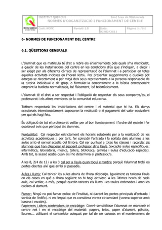 INSTITUT QUERCUS                                     Sant Joan de Vilatorrada
                   NORMES D’ORGANITZACIÓ I FUNCIONAMENT DE CENTRE

            Codi: NOFC                Revisió 1.0        Data:               Pàgina 56 /102
                                                         02/02/2011

6- NORMES DE FUNCIONAMENT DEL CENTRE


6.1. QÜESTIONS GENERALS


L’alumnat que es matricula té dret a rebre els ensenyaments pels quals s'ha matriculat,
a gaudir de les instal·lacions del centre en les condicions d'ús que s'indiquin, a elegir i
ser elegit per als diferents càrrecs de representació de l'alumnat i a participar en totes
aquelles activitats incloses en l'horari lectiu. Per presentar suggeriments o queixes pot
adreçar-se directament o per mitjà dels seus representants a la persona responsable de
la tutoria individual o de grup, o formular-la correctament a la bústia corresponent
emprant la butlleta normalitzada, bé físicament, bé telemàticament.

L’alumnat té el dret a ser respectat i l’obligació de respectar els seus companys/es, el
professorat i els altres membres de la comunitat educativa.

Tothom respectarà les instal·lacions del centre i el material que hi ha. Els danys
ocasionats intencionadament suposaran la restitució o el pagament del valor equivalent
per qui els hagi fets.

És obligació de tot el professorat vetllar per al bon funcionament i l'ordre del recinte i fer
qualsevol avís que pertoqui als alumnes.

Puntualitat: Cal respectar estrictament els horaris establerts per a la realització de les
activitats acadèmiques i, per tant, fer coincidir l’entrada i la sortida dels alumnes a les
aules amb el senyal acústic del timbre. Cal ser puntual a totes les classes i recordar als
alumnes que han d’esperar el següent professor dins l’aula (excepte aules específiques:
informàtica, laboratoris, música, tallers, biblioteca, gimnàs i aules d’educació especial).
Amb tot, la sessió acaba quan així ho determina el professor/a.

A les 8, 2/4 de 12 i a les 3 cal ser a l’aula quan toqui el timbre perquè l’alumnat trobi les
portes obertes així que arribi al passadís.

Aules i llums: Cal tancar les aules abans de l’hora d’esbarjo. Igualment es tancarà l’aula
en els casos en què a l’hora següent no hi hagi activitat. A les últimes hores de cada
aula, cal vetllar, a més, perquè quedin tancats els llums i les taules ordenades i amb les
cadires al damunt.

Fumar: Ningú no pot fumar enlloc de l’institut, ni davant les portes principals d’entrada i
sortida de l’edifici, ni en l’espai que es considera vorera circumdant (vorera superior amb
barana i escales).
Papereres i altres contenidors de reciclatge: Convé sensibilitzar l’alumnat en mantenir el
centre net i en el reciclatge del material: papers, brics, paper d’alumini, plàstics,
llaunes... utilitzant el contenidor adequat per tal de ser curosos en el manteniment de
 