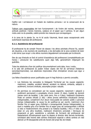 INSTITUT QUERCUS                                      Sant Joan de Vilatorrada
                   NORMES D’ORGANITZACIÓ I FUNCIONAMENT DE CENTRE

            Codi: NOFC                Revisió 1.0         Data:               Pàgina 57 /102
                                                          02/02/2011

l’edifici net i col·laborant en l’estalvi de matèries primeres i en la conservació de la
natura.

Tothom som responsables del bon funcionament i de l’ordre del recinte, demostrant
actituds positives i bones maneres, cadascú en el paper que li pertoca. Si per algun
motiu això no és possible, caldrà prendre les mesures que corresponguin.

A la zona de la planta 3a. no hi té accés l’alumnat, llevat casos excepcionals amb
autorització expressa del professorat.

6.1.1. Assistència del professorat

El professorat ha de complir l’horari de classes i les altres activitats d’horari fix, assistir
als claustres, a les reunions de coordinació, a les derivades de la seva condició de tutor
o del càrrec que ocupi i a les altres reunions degudament convocades per la direcció.

Des de cap d’estudis es farà el control d'assistència del professorat (comptabilitzada per
hores) i preveuran les substitucions quan algú falti, generalment mitjançant les
guàrdies.

Totes les absències s’han de justificar documentalment amb data, hora i motiu.
A la sala del professorat es poden trobar còpies del full de sol·licitud d’absència
(prevista/imprevista). Les absències imprevistes s’han d’emplenar encara que sigui a
posteriori.

Les faltes d’assistència seran justificades quan hi hagi llicència o permís concedits.

      Les llicències les concedeix la Delegació Territorial per les causes següents:
       matrimoni, malaltia, accident laboral, accident no laboral, embaràs, adopció o
       acolliment, funcions sindicals, assumptes propis i estudis.

      Els permisos es concedeixen per les causes següents: naixement i adopció o
       acolliment permanent o preadoptiu d’un/a menor (5 dies), trasllat de domicili
       (sense canvi de localitat, 1 dia; amb canvi, fins a 4 dies), realització d’exàmens
       finals en centres oficials (1 dia) i altres proves definitives d’avaluació (temps
       indispensable), compliment d’un deure inexcusable de caràcter públic o personal
       (temps indispensable; la causa ha de justificar-se per escrit), matrimoni d’un
       familiar fins al segon grau d’afinitat o consanguinitat (temps indispensable), la
       mort o malaltia greu d’un familiar fins al segon grau de consanguinitat o afinitat
       (2 dies si l’esdeveniment s’ha produït a la mateixa localitat, i fins a 4 dies si ha
       estat en una altra localitat), realització d’exàmens prenatals i tècniques de
       preparació al part, assistència a activitats de formació del professorat del
       Departament d’Ensenyament quan ho disposi el director dels Serveis territorials,
       conciliació dels horaris dels centres d’educació especial o altres centres on rebi
       atenció un fill discapacitat amb els horaris del propi lloc de treball.
 