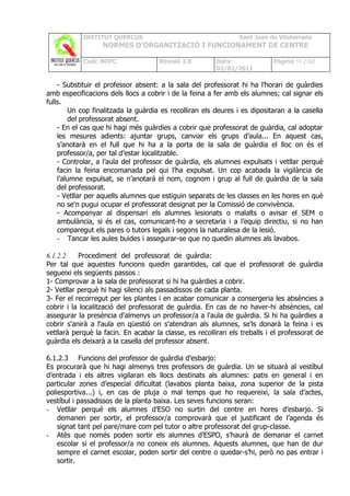 INSTITUT QUERCUS                                    Sant Joan de Vilatorrada
                  NORMES D’ORGANITZACIÓ I FUNCIONAMENT DE CENTRE

            Codi: NOFC               Revisió 1.0         Data:              Pàgina 59 /102
                                                         02/02/2011

    - Substituir el professor absent: a la sala del professorat hi ha l’horari de guàrdies
amb especificacions dels llocs a cobrir i de la feina a fer amb els alumnes; cal signar els
fulls.
        Un cop finalitzada la guàrdia es recolliran els deures i es dipositaran a la casella
        del professorat absent.
    - En el cas que hi hagi més guàrdies a cobrir que professorat de guàrdia, cal adoptar
    les mesures adients: ajuntar grups, canviar els grups d’aula... En aquest cas,
    s’anotarà en el full que hi ha a la porta de la sala de guàrdia el lloc on és el
    professor/a, per tal d’estar localitzable.
    - Controlar, a l’aula del professor de guàrdia, els alumnes expulsats i vetllar perquè
    facin la feina encomanada pel qui l’ha expulsat. Un cop acabada la vigilància de
    l’alumne expulsat, se n’anotarà el nom, cognom i grup al full de guàrdia de la sala
    del professorat.
    - Vetllar per aquells alumnes que estiguin separats de les classes en les hores en què
    no se'n pugui ocupar el professorat designat per la Comissió de convivència.
    - Acompanyar al dispensari els alumnes lesionats o malalts o avisar el SEM o
    ambulància, si és el cas, comunicant-ho a secretaria i a l’equip directiu, si no han
    comparegut els pares o tutors legals i segons la naturalesa de la lesió.
    - Tancar les aules buides i assegurar-se que no quedin alumnes als lavabos.

6.1.2.2    Procediment del professorat de guàrdia:
Per tal que aquestes funcions quedin garantides, cal que el professorat de guàrdia
segueixi els següents passos :
1- Comprovar a la sala de professorat si hi ha guàrdies a cobrir.
2- Vetllar perquè hi hagi silenci als passadissos de cada planta.
3- Fer el recorregut per les plantes i en acabar comunicar a consergeria les absències a
cobrir i la localització del professorat de guàrdia. En cas de no haver-hi absències, cal
assegurar la presència d'almenys un professor/a a l'aula de guàrdia. Si hi ha guàrdies a
cobrir s'anirà a l'aula en qüestió on s'atendran als alumnes, se'ls donarà la feina i es
vetllarà perquè la facin. En acabar la classe, es recolliran els treballs i el professorat de
guàrdia els deixarà a la casella del professor absent.

6.1.2.3 Funcions del professor de guàrdia d’esbarjo:
Es procurarà que hi hagi almenys tres professors de guàrdia. Un se situarà al vestíbul
d’entrada i els altres vigilaran els llocs destinats als alumnes: patis en general i en
particular zones d’especial dificultat (lavabos planta baixa, zona superior de la pista
poliesportiva...) i, en cas de pluja o mal temps que ho requereixi, la sala d’actes,
vestíbul i passadissos de la planta baixa. Les seves funcions seran:
- Vetllar perquè els alumnes d’ESO no surtin del centre en hores d’esbarjo. Si
    demanen per sortir, el professor/a comprovarà que el justificant de l’agenda és
    signat tant pel pare/mare com pel tutor o altre professorat del grup-classe.
- Atès que només poden sortir els alumnes d’ESPO, s’haurà de demanar el carnet
    escolar si el professor/a no coneix els alumnes. Aquests alumnes, que han de dur
    sempre el carnet escolar, poden sortir del centre o quedar-s’hi, però no pas entrar i
    sortir.
 