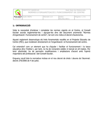 INSTITUT QUERCUS                                   Sant Joan de Vilatorrada
                  NORMES D’ORGANITZACIÓ I FUNCIONAMENT DE CENTRE

            Codi: NOFC               Revisió 1.0       Data:              Pàgina 6 /102
                                                       02/02/2011



1.- INTRODUCCIÓ

Vista la necessitat d'ordenar i completar les normes vigents en el Centre, el Consell
Escolar acorda reglamentar-les i agrupar-les dins del document anomenat “Normes
d’organització i funcionament de centre”, tal com ens indica el decret d’autonomia.

Aquest reglament desenvolupa els trets fonamentals recollits en el Projecte Educatiu de
Centre (PEC), que incideixen directament en l'organització i el funcionament del centre.

Cal entendre'l com un element que ha d'ajudar i facilitar el funcionament i la tasca
educativa dins l'institut i, per tant, no ha de romandre estàtic ni tancat en ell mateix. Per
tenir efectivitat, ha de permetre modificacions i ampliacions d'acord amb l'opinió
majoritària del professorat i del Consell Escolar.

Enguany recull tota la normativa inclosa en el nou decret de drets i deures de l’alumnat:
decret 279/2006 de 4 de juliol.
 