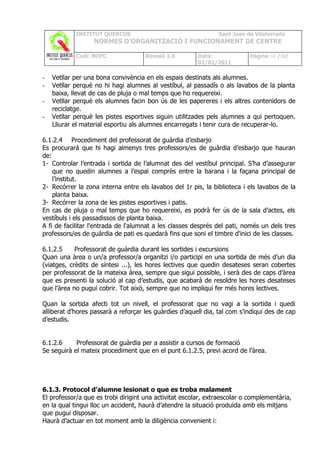 INSTITUT QUERCUS                                    Sant Joan de Vilatorrada
                  NORMES D’ORGANITZACIÓ I FUNCIONAMENT DE CENTRE

            Codi: NOFC               Revisió 1.0        Data:              Pàgina 60 /102
                                                        02/02/2011

-   Vetllar per una bona convivència en els espais destinats als alumnes.
-   Vetllar perquè no hi hagi alumnes al vestíbul, al passadís o als lavabos de la planta
    baixa, llevat de cas de pluja o mal temps que ho requereixi.
-   Vetllar perquè els alumnes facin bon ús de les papereres i els altres contenidors de
    reciclatge.
-   Vetllar perquè les pistes esportives siguin utilitzades pels alumnes a qui pertoquen.
    Lliurar el material esportiu als alumnes encarregats i tenir cura de recuperar-lo.

6.1.2.4 Procediment del professorat de guàrdia d’esbarjo
Es procurarà que hi hagi almenys tres professors/es de guàrdia d’esbarjo que hauran
de:
1- Controlar l’entrada i sortida de l’alumnat des del vestíbul principal. S’ha d’assegurar
    que no quedin alumnes a l’espai comprès entre la barana i la façana principal de
    l’institut.
2- Recórrer la zona interna entre els lavabos del 1r pis, la biblioteca i els lavabos de la
    planta baixa.
3- Recórrer la zona de les pistes esportives i patis.
En cas de pluja o mal temps que ho requereixi, es podrà fer ús de la sala d’actes, els
vestíbuls i els passadissos de planta baixa.
A fi de facilitar l'entrada de l'alumnat a les classes després del pati, només un dels tres
professors/es de guàrdia de pati es quedarà fins que soni el timbre d'inici de les classes.

6.1.2.5     Professorat de guàrdia durant les sortides i excursions
Quan una àrea o un/a professor/a organitzi i/o participi en una sortida de més d’un dia
(viatges, crèdits de síntesi ...), les hores lectives que quedin desateses seran cobertes
per professorat de la mateixa àrea, sempre que sigui possible, i serà des de caps d’àrea
que es presenti la solució al cap d’estudis, que acabarà de resoldre les hores desateses
que l’àrea no pugui cobrir. Tot això, sempre que no impliqui fer més hores lectives.

Quan la sortida afecti tot un nivell, el professorat que no vagi a la sortida i quedi
alliberat d’hores passarà a reforçar les guàrdies d’aquell dia, tal com s’indiqui des de cap
d’estudis.


6.1.2.6     Professorat de guàrdia per a assistir a cursos de formació
Se seguirà el mateix procediment que en el punt 6.1.2.5, previ acord de l’àrea.




6.1.3. Protocol d’alumne lesionat o que es troba malament
El professor/a que es trobi dirigint una activitat escolar, extraescolar o complementària,
en la qual tingui lloc un accident, haurà d’atendre la situació produïda amb els mitjans
que pugui disposar.
Haurà d’actuar en tot moment amb la diligència convenient i:
 
