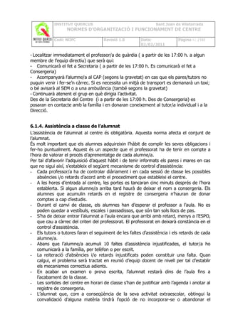 INSTITUT QUERCUS                                    Sant Joan de Vilatorrada
                  NORMES D’ORGANITZACIÓ I FUNCIONAMENT DE CENTRE

            Codi: NOFC               Revisió 1.0         Data:              Pàgina 61 /102
                                                         02/02/2011

- Localitzar immediatament el professor/a de guàrdia ( a partir de les 17:00 h. a algun
membre de l’equip directiu) que serà qui:
- Comunicarà el fet a Secretaria ( a partir de les 17:00 h. Es comunicarà el fet a
Consergeria)
- Acompanyarà l’alumne/a al CAP (segons la gravetat) en cas que els pares/tutors no
puguin venir i fer-se’n càrrec. Si es necessita un mitjà de transport es demanarà un taxi;
o bé avisarà al SEM o a una ambulància (també segons la gravetat)
- Continuarà atenent el grup en què dirigia l’activitat.
Des de la Secretaria del Centre (i a partir de les 17:00 h. Des de Consergeria) es
posaran en contacte amb la família i en donaran coneixement al tutor/a individual i a la
Direcció.


6.1.4. Assistència a classe de l’alumnat
L’assistència de l’alumnat al centre és obligatòria. Aquesta norma afecta el conjunt de
l’alumnat.
És molt important que els alumnes adquireixin l’hàbit de complir les seves obligacions i
fer-ho puntualment. Aquest és un aspecte que el professorat ha de tenir en compte a
l’hora de valorar el procés d’aprenentatge de cada alumne/a.
Per tal d’afavorir l’adquisició d’aquest hàbit i de tenir informats els pares i mares en cas
que no sigui així, s’estableix el següent mecanisme de control d’assistència:
- Cada professor/a ha de controlar diàriament i en cada sessió de classe les possibles
     absències i/o retards d’acord amb el procediment que estableixi el centre.
- A les hores d’entrada al centre, les portes es tancaran cinc minuts després de l’hora
     establerta. Si algun alumne/a arriba tard haurà de deixar el nom a consergeria. Els
     alumnes que acumulin retards en el registre de consergeria n’hauran de donar
     comptes a cap d’estudis.
- Durant el canvi de classe, els alumnes han d’esperar el professor a l’aula. No es
     poden quedar a vestíbuls, escales i passadissos, que són tan sols llocs de pas.
- S’ha de deixar entrar l’alumnat a l’aula encara que arribi amb retard, menys a l’ESPO,
     que cau a càrrec del criteri del professorat. El professorat en deixarà constància en el
     control d'assistència.
- Els tutors o tutores faran el seguiment de les faltes d’assistència i els retards de cada
     alumne/a.
- Abans que l’alumne/a acumuli 10 faltes d’assistència injustificades, el tutor/a ho
     comunicarà a la família, per telèfon o per escrit.
- La reiteració d’absències i/o retards injustificats poden constituir una falta. Quan
     calgui, el problema serà tractat en reunió d’equip docent de nivell per tal d’establir
     els mecanismes correctius adients.
- En acabar un examen o prova escrita, l’alumnat restarà dins de l’aula fins a
     l’acabament de la classe.
- Les sortides del centre en horari de classe s’han de justificar amb l’agenda i anotar al
     registre de consergeria.
- L’alumnat que, com a conseqüència de la seva activitat extraescolar, obtingui la
     convalidació d’alguna matèria tindrà l’opció de no incorporar-se o abandonar el
 
