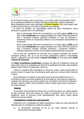 INSTITUT QUERCUS                                     Sant Joan de Vilatorrada
                   NORMES D’ORGANITZACIÓ I FUNCIONAMENT DE CENTRE

            Codi: NOFC                Revisió 1.0        Data:               Pàgina 63 /102
                                                         02/02/2011

En els Cicles Formatius, quan un alumne/a, en un crèdit, superi el percentatge d'hores
de no assistència establert en el llibret informatiu de l'alumnat i segueixi presentant
faltes d'assistència sense motiu justificable, se'l podrà inhabilitar per cursar aquell crèdit
al centre pel que resti per a la fi del corresponent curs acadèmic.
    El centre ha establert uns percentatges màxims de faltes d’assistència, sense
diferenciar si aquestes són o no justificades:
    -   Quan el percentatge d’hores de no-assistència a un crèdit superi el 20% de les
        hores totals trimestrals (una vegada ajustades) del crèdit, l’alumne/a perdrà el
        dret a l’avaluació ordinària (jornades d’exàmens al final del trimestre) i
        conservarà el dret a la recuperació ordinària i a la convocatòria extraordinària de
        recuperació.
    -   Quan el percentatge d’hores de no-assistència a un crèdit superi el 25% de les
        hores totals trimestrals (una vegada ajustades) del crèdit, l’alumne/a perdrà el
        dret a l’avaluació ordinària (jornades d’exàmens i recuperació ordinària) i
        solament conservarà el dret a la convocatòria extraordinària de recuperació.
    Com ja s’ha dit, l’assistència de l’alumnat és la condició necessària que permet
l’avaluació contínua. Així, en el cas de manca d’assistència superior al percentatge
anterior, s’aplicarà el que està previst al Decret 279/2006, de 4 de juliol, sobre Drets
i deures de l’alumnat.
Les faltes d'assistència justificades computen pel càlcul de l'assistència mínima de
cada crèdit, però no es considerarà pel càlcul de la qualificació del crèdit. Cada professor
decidirà quines faltes són justificades i quines no.
    També es considera falta d’assistència si l’alumne/a arriba a classe després dels 10
primers minuts. En aquest cas, el professorat podrà optar per no deixar entrar l’alumnat
a classe.
   Quan l’alumne/a no assisteixi a cap classe durant la primera setmana de curs, ni
comuniqui al tutor/a cap motiu justificat de la seva absència, el/la tutor/a es posarà en
contacte amb l'alumne/a, per tal de, arribat el cas, formalitzar l’anul·lació de matrícula o
procedir a aplicar el NOFC, amb la finalitat de cobrir la plaça vacant amb un alumne/a
de la llista d'espera.
    Retards
    Es considera retard l’arribada de l’alumne/a a la sessió de classe una vegada aquesta
ja hagi començat. Cada tres retards per crèdit es consideren com una hora de no
assistència. Quan un alumne/a arribi sistemàticament amb retard, l’equip docent
aplicarà les mesures adients.
    Inassistència a classe per raons generals
     S’admetran com a justificades les faltes d’assistència a classe per raons generals de
l’alumnat quan es compleixin les condicions següents:
   a)     La reivindicació convocada ha de ser per raons generals externes al
          funcionament del propi institut.
 