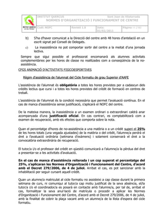 INSTITUT QUERCUS                                   Sant Joan de Vilatorrada
                    NORMES D’ORGANITZACIÓ I FUNCIONAMENT DE CENTRE

             Codi: NOFC               Revisió 1.0        Data:             Pàgina 64 /102
                                                         02/02/2011

     b)    S’ha d’haver comunicat a la Direcció del centre amb 48 hores d’antelació en un
           escrit signat pel Consell de Delegats.
     c)     La inassistència no pot comportar sortir del centre a la meitat d’una jornada
           lectiva.
 Sempre que sigui possible el professorat encomanarà als alumnes activitats
 complementàries per les hores de classe no realitzades com a conseqüència de la no-
 assistència.
CFGS ANIMACIÓ D’ACTIVITATS FISICOESPORTIVES

   Règim d'assistència de l'alumnat del Cicle formatiu de grau Superior d’AAFE

L’assistència de l’alumnat és obligatòria a totes les hores previstes per a cadascun dels
crèdits lectius que cursi i a totes les hores previstes del crèdit de formació en centres de
treball.

L'assistència de l'alumnat és la condició necessària que permet l'avaluació contínua. En el
cas de manca d’assistència sense justificació, s’aplicarà el NOFC del centre.

De la mateixa manera, la inassistència a un examen ordinari o extraordinari caldrà anar
acompanyada d’una justificació oficial. En cas contrari, es comptabilitzarà com a
examen de recuperació, amb els efectes que comporta sobre la nota.

Quan el percentatge d’hores de no-assistència a una matèria o a un crèdit superi el 25%
de les hores totals (una vegada ajustades) de la matèria o del crèdit, l’alumne/a perdrà el
dret a l’avaluació ordinària (setmana d’exàmens) i solament conservarà el dret a la
convocatòria extraordinària de recuperació.

El tutor/a i/o el professor del crèdit en qüestió comunicarà a l’alumne/a la pèrdua del dret
a presentar-se a les activitats d’avaluació.

En el cas de manca d’assistència reiterada i un cop superat el percentatge del
25%, s’aplicaran les Normes d’Organització i Funcionament del Centre, d’acord
amb el Decret 279/2006, de 4 de juliol. Arribat el cas, es pot sancionar amb la
inhabilitació per seguir cursant aquell crèdit.

Quan un alumne/a matriculat al cicle formatiu no assisteixi a cap classe durant la primera
setmana de curs, ni comuniqui al tutor/a cap motiu justificat de la seva absència, el/la
tutor/a i/o el coordinador/a es posarà en contacte amb l'alumne/a, per tal de, arribat el
cas, formalitzar la seva anul·lació de matrícula o procedir a aplicar les Normes
d’Organització i Funcionament del Centre, d’acord amb el Decret 279/2006, de 4 de juliol,
amb la finalitat de cobrir la plaça vacant amb un alumne/a de la llista d'espera del cicle
formatiu.
 