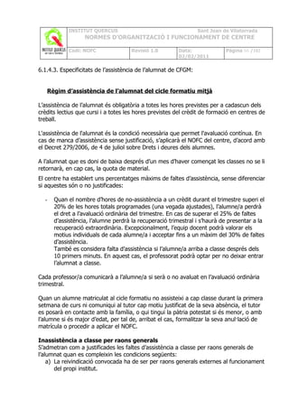 INSTITUT QUERCUS                                     Sant Joan de Vilatorrada
                  NORMES D’ORGANITZACIÓ I FUNCIONAMENT DE CENTRE

            Codi: NOFC               Revisió 1.0        Data:               Pàgina 66 /102
                                                        02/02/2011

6.1.4.3. Especificitats de l’assistència de l’alumnat de CFGM:


   Règim d’assistència de l’alumnat del cicle formatiu mitjà

L’assistència de l’alumnat és obligatòria a totes les hores previstes per a cadascun dels
crèdits lectius que cursi i a totes les hores previstes del crèdit de formació en centres de
treball.

L'assistència de l'alumnat és la condició necessària que permet l'avaluació contínua. En
cas de manca d’assistència sense justificació, s’aplicarà el NOFC del centre, d’acord amb
el Decret 279/2006, de 4 de juliol sobre Drets i deures dels alumnes.

A l’alumnat que es doni de baixa després d’un mes d’haver començat les classes no se li
retornarà, en cap cas, la quota de material.
El centre ha establert uns percentatges màxims de faltes d’assistència, sense diferenciar
si aquestes són o no justificades:

  -   Quan el nombre d’hores de no-assistència a un crèdit durant el trimestre superi el
      20% de les hores totals programades (una vegada ajustades), l’alumne/a perdrà
      el dret a l’avaluació ordinària del trimestre. En cas de superar el 25% de faltes
      d’assistència, l’alumne perdrà la recuperació trimestral i s’haurà de presentar a la
      recuperació extraordinària. Excepcionalment, l’equip docent podrà valorar els
      motius individuals de cada alumne/a i acceptar fins a un màxim del 30% de faltes
      d’assistència.
      També es considera falta d’assistència si l’alumne/a arriba a classe després dels
      10 primers minuts. En aquest cas, el professorat podrà optar per no deixar entrar
      l’alumnat a classe.

Cada professor/a comunicarà a l’alumne/a si serà o no avaluat en l’avaluació ordinària
trimestral.

Quan un alumne matriculat al cicle formatiu no assisteixi a cap classe durant la primera
setmana de curs ni comuniqui al tutor cap motiu justificat de la seva absència, el tutor
es posarà en contacte amb la família, o qui tingui la pàtria potestat si és menor, o amb
l’alumne si és major d’edat, per tal de, arribat el cas, formalitzar la seva anul·lació de
matrícula o procedir a aplicar el NOFC.

Inassistència a classe per raons generals
S’admetran com a justificades les faltes d’assistència a classe per raons generals de
l’alumnat quan es compleixin les condicions següents:
    a) La reivindicació convocada ha de ser per raons generals externes al funcionament
       del propi institut.
 