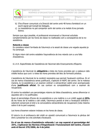 INSTITUT QUERCUS                                   Sant Joan de Vilatorrada
                    NORMES D’ORGANITZACIÓ I FUNCIONAMENT DE CENTRE

             Codi: NOFC               Revisió 1.0        Data:              Pàgina 67 /102
                                                         02/02/2011

    b) S’ha d’haver comunicat a la Direcció del centre amb 48 hores d’antelació en un
       escrit signat pel Consell de Delegats.
    c) La inassistència no pot comportar sortir del centre a la meitat d’una jornada
       lectiva.

 Sempre que sigui possible, el professorat encomanarà a l’alumnat activitats
 complementàries per les hores de classe no realitzades com a conseqüència de la no-
 assistència.

 Retards a classe
 Es considera retard l’arribada de l’alumne/a a la sessió de classe una vegada aquesta ja
 ha començat.

 El règim intern del centre estableix l’equivalència de tres retards com a una falta
 d’assistència.


 6.1.4.4. Especificitats de l’assistència de l’alumnat dels Ensenyaments d’Esports:


L’assistència de l’alumnat és obligatòria a totes les hores previstes per a cadascun dels
crèdits lectius que cursi i a totes les hores previstes del bloc de formació pràctica.

L’assistència de l’alumnat és la condició necessària que permet l'avaluació contínua. En el
cas de manca d’assistència sense justificació, s’aplicarà el NOFC del centre. De la mateixa
manera, la no-assistència a un examen ordinari o extraordinari caldrà anar acompanyada
d’una justificació oficial. En cas contrari es comptabilitzarà com a examen de
recuperació.

El centre ha establert uns percentatges màxims de faltes d’assistència, sense diferenciar si
aquestes són o no justificades:
Quan el percentatge d’hores de no-assistència a una matèria o a un crèdit superi el 25%
de les hores de la matèria o del crèdit, l’alumne/a perdrà el dret a l’avaluació ordinària i
solament conservarà el dret a la convocatòria extraordinària de recuperació (nota màxima
sobre 6 de la part suspesa).

Les hores d’examen estaran incloses en les hores de classe.

El tutor/a i/o el professor/a del crèdit en qüestió comunicarà a l’alumne/a la pèrdua del
dret a presentar-se a les activitats d’avaluació.

En el cas de manca d’assistència reiterada i un cop superat el percentatge del
25%, s’aplicaran les Normes d’Organització i Funcionament del Centre, d’acord
amb el Decret 279/2006, de 4 de juliol.
 