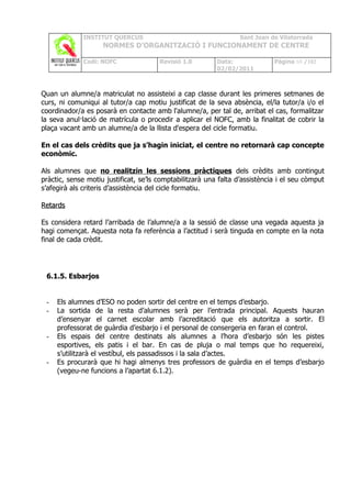 INSTITUT QUERCUS                                   Sant Joan de Vilatorrada
                    NORMES D’ORGANITZACIÓ I FUNCIONAMENT DE CENTRE

              Codi: NOFC               Revisió 1.0        Data:              Pàgina 68 /102
                                                          02/02/2011



Quan un alumne/a matriculat no assisteixi a cap classe durant les primeres setmanes de
curs, ni comuniqui al tutor/a cap motiu justificat de la seva absència, el/la tutor/a i/o el
coordinador/a es posarà en contacte amb l'alumne/a, per tal de, arribat el cas, formalitzar
la seva anul·lació de matrícula o procedir a aplicar el NOFC, amb la finalitat de cobrir la
plaça vacant amb un alumne/a de la llista d'espera del cicle formatiu.

En el cas dels crèdits que ja s’hagin iniciat, el centre no retornarà cap concepte
econòmic.

Als alumnes que no realitzin les sessions pràctiques dels crèdits amb contingut
pràctic, sense motiu justificat, se’ls comptabilitzarà una falta d’assistència i el seu còmput
s’afegirà als criteris d’assistència del cicle formatiu.

Retards

Es considera retard l’arribada de l’alumne/a a la sessió de classe una vegada aquesta ja
hagi començat. Aquesta nota fa referència a l’actitud i serà tinguda en compte en la nota
final de cada crèdit.




 6.1.5. Esbarjos


 -   Els alumnes d’ESO no poden sortir del centre en el temps d’esbarjo.
 -   La sortida de la resta d’alumnes serà per l’entrada principal. Aquests hauran
     d’ensenyar el carnet escolar amb l’acreditació que els autoritza a sortir. El
     professorat de guàrdia d’esbarjo i el personal de consergeria en faran el control.
 -   Els espais del centre destinats als alumnes a l’hora d’esbarjo són les pistes
     esportives, els patis i el bar. En cas de pluja o mal temps que ho requereixi,
     s’utilitzarà el vestíbul, els passadissos i la sala d’actes.
 -   Es procurarà que hi hagi almenys tres professors de guàrdia en el temps d’esbarjo
     (vegeu-ne funcions a l’apartat 6.1.2).
 