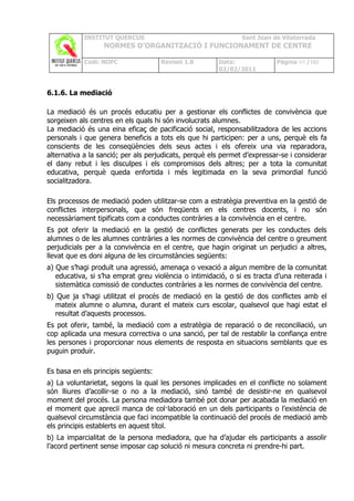 INSTITUT QUERCUS                                   Sant Joan de Vilatorrada
                  NORMES D’ORGANITZACIÓ I FUNCIONAMENT DE CENTRE

            Codi: NOFC               Revisió 1.0       Data:              Pàgina 69 /102
                                                       02/02/2011



6.1.6. La mediació

La mediació és un procés educatiu per a gestionar els conflictes de convivència que
sorgeixen als centres en els quals hi són involucrats alumnes.
La mediació és una eina eficaç de pacificació social, responsabilitzadora de les accions
personals i que genera beneficis a tots els que hi participen: per a uns, perquè els fa
conscients de les conseqüències dels seus actes i els ofereix una via reparadora,
alternativa a la sanció; per als perjudicats, perquè els permet d’expressar-se i considerar
el dany rebut i les disculpes i els compromisos dels altres; per a tota la comunitat
educativa, perquè queda enfortida i més legitimada en la seva primordial funció
socialitzadora.

Els processos de mediació poden utilitzar-se com a estratègia preventiva en la gestió de
conflictes interpersonals, que són freqüents en els centres docents, i no són
necessàriament tipificats com a conductes contràries a la convivència en el centre.
Es pot oferir la mediació en la gestió de conflictes generats per les conductes dels
alumnes o de les alumnes contràries a les normes de convivència del centre o greument
perjudicials per a la convivència en el centre, que hagin originat un perjudici a altres,
llevat que es doni alguna de les circumstàncies següents:
a) Que s’hagi produït una agressió, amenaça o vexació a algun membre de la comunitat
   educativa, si s’ha emprat greu violència o intimidació, o si es tracta d’una reiterada i
   sistemàtica comissió de conductes contràries a les normes de convivència del centre.
b) Que ja s’hagi utilitzat el procés de mediació en la gestió de dos conflictes amb el
   mateix alumne o alumna, durant el mateix curs escolar, qualsevol que hagi estat el
   resultat d’aquests processos.
Es pot oferir, també, la mediació com a estratègia de reparació o de reconciliació, un
cop aplicada una mesura correctiva o una sanció, per tal de restablir la confiança entre
les persones i proporcionar nous elements de resposta en situacions semblants que es
puguin produir.

Es basa en els principis següents:
a) La voluntarietat, segons la qual les persones implicades en el conflicte no solament
són lliures d’acollir-se o no a la mediació, sinó també de desistir-ne en qualsevol
moment del procés. La persona mediadora també pot donar per acabada la mediació en
el moment que apreciï manca de col·laboració en un dels participants o l’existència de
qualsevol circumstància que faci incompatible la continuació del procés de mediació amb
els principis establerts en aquest títol.
b) La imparcialitat de la persona mediadora, que ha d’ajudar els participants a assolir
l’acord pertinent sense imposar cap solució ni mesura concreta ni prendre-hi part.
 