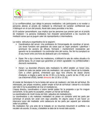 INSTITUT QUERCUS                                      Sant Joan de Vilatorrada
                   NORMES D’ORGANITZACIÓ I FUNCIONAMENT DE CENTRE

            Codi: NOFC                Revisió 1.0         Data:               Pàgina 70 /102
                                                          02/02/2011

c) La confidencialitat, que obliga la persona mediadora i els participants a no revelar a
persones alienes al procés de mediació la informació de caràcter confidencial que
n’obtinguin en el curs del procés, llevat dels casos previstos a les lleis.
d) El caràcter personalíssim, que implica que les persones que prenen part en el procés
de mediació i la persona mediadora han d’assistir personalment a les reunions de
mediació sense que es puguin valer de representants o intermediaris.

La nostra estructura organitzativa és la següent:
    Coordinadora del servei: Una professora és l’encarregada de coordinar el servei.
      Les seves funcions són gestionar els casos que es vagin produint i planificar i
      promoure les accions de difusió, formació i manteniment necessàries per
      garantir-ne la consolidació i la continuïtat dins del centre. Per fer-ho comptarà en
      el seu horari amb una hora de dedicació per a la mediació.

      Espai: Per a dur a terme les mediacions, s’utilitzarà la sala de visites situada a la
       planta baixa. És un espai que garanteix un entorn agradable i la confidencialitat i
       discreció necessàries.

      Horari: La diversitat d’horaris dels mediadors fa difícil establir un horari únic.
       Caldrà en cada cas pactar entre els mediadors i els usuaris l’horari de la trobada.
       Com a criteri general, s’intentarà que sigui fora d’hores de classe (hores
       d’esbarjo; a migdia a partir de les 13:30 o a la tarda, a partir de les 17:00; en el
       cas d’alumnat d’ESO, també dimecres de 12:30 a 13:30).

Al costat de Secretaria hi ha la bústia del servei de mediació i els fulls de sol·licitud. Els
interessats, per pròpia iniciativa, poden omplir el full de sol·licitud i deixar-lo a la bústia
(als fulls hi ha la possibilitat de triar el mediador/a).
L’equip directiu, coordinadors o tutors també poden fer la proposta a qui ho creguin
convenient. Si les parts ho accepten, omplen un full de sol·licitud.
La coordinadora de nivell revisa els fulls i adjudica els mediadors/es.
La coordinadora o els mateixos mediadors es posen en contacte amb les parts per
començar el procés tan aviat com sigui possible. En alguns casos hi pot haver un
intercanvi previ del mediador amb cadascuna de les parts per separat per entendre
millor el conflicte.
Els mediadors fan una acta de la trobada on es resumeix breument el conflicte i es
recullen els acords. Si escau, s’estableix la data de la revisió dels acords.
 
