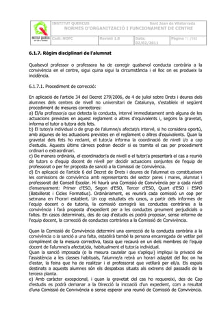 INSTITUT QUERCUS                                   Sant Joan de Vilatorrada
                  NORMES D’ORGANITZACIÓ I FUNCIONAMENT DE CENTRE

            Codi: NOFC               Revisió 1.0       Data:              Pàgina 71 /102
                                                       02/02/2011

6.1.7. Règim disciplinari de l'alumnat

Qualsevol professor o professora ha de corregir qualsevol conducta contrària a la
convivència en el centre, sigui quina sigui la circumstància i el lloc on es produeix la
incidència.

6.1.7.1. Procediment de correcció:

En aplicació de l'article 34 del Decret 279/2006, de 4 de juliol sobre Drets i deures dels
alumnes dels centres de nivell no universitari de Catalunya, s'estableix el següent
procediment de mesures correctores:
a) El/la professor/a que detecta la conducta, intervé immediatament amb alguna de les
actuacions previstes en aquest reglament o altres d'equivalents i, segons la gravetat,
informa el tutor o tutora dels fets.
b) El tutor/a individual o de grup de l'alumne/s afectat/s intervé, si ho considera oportú,
amb algunes de les actuacions previstes en el reglament o altres d'equivalents. Quan la
gravetat dels fets ho reclami, el tutor/a informa la coordinació de nivell i/o a cap
d'estudis. Aquests últims càrrecs podran decidir si es tramita el cas per procediment
ordinari o extraordinari.
c) De manera ordinària, el coordinador/a de nivell o el tutor/a presentarà el cas a reunió
de tutors o d'equip docent de nivell per decidir actuacions conjuntes de l'equip de
professorat o per fer proposta de sanció a la Comissió de Convivència.
d) En aplicació de l'article 6 del Decret de Drets i deures de l'alumnat es constitueixen
les comissions de convivència amb representants del sector pares i mares, alumnat i
professorat del Consell Escolar. Hi haurà una Comissió de Convivència per a cada nivell
d'ensenyament: Primer d'ESO, Segon d'ESO, Tercer d’ESO, Quart d’ESO i ESPO
(Batxillerat i Cicles Formatius). Ordinàriament, es reunirà cada comissió un cop per
setmana en l’horari establert. Un cop estudiats els casos, a partir dels informes de
l'equip docent o de tutoria, la comissió corregirà les conductes contràries a la
convivència i farà proposta d'expedient per a les conductes greument perjudicials o
faltes. En casos determinats, des de cap d'estudis es podrà proposar, sense informe de
l'equip docent, la correcció de conductes contràries a la Comissió de Convivència.

Quan la Comissió de Convivència determini una correcció de la conducta contrària a la
convivència o la sanció a una falta, establirà també la persona encarregada de vetllar pel
compliment de la mesura correctiva, tasca que recaurà en un dels membres de l'equip
docent de l'alumne/a afectat/da, habitualment el tutor/a individual.
Quan la sanció imposada (o la mesura cautelar que s'apliqui) impliqui la privació de
l'assistència a les classes habituals, l'alumne/a rebrà un horari adaptat del lloc on ha
d'estar, la feina que ha de realitzar i el professorat que vetllarà per ell/a. Els espais
destinats a aquests alumnes són els despatxos situats als extrems del passadís de la
tercera planta.
e) Amb caràcter excepcional, i quan la gravetat del cas ho requereixi, des de Cap
d'estudis es podrà demanar a la Direcció la incoació d'un expedient, com a resultat
d’una Comissió de Convivència o sense esperar una reunió de Comissió de Convivència.
 