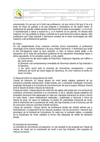 INSTITUT QUERCUS                                    Sant Joan de Vilatorrada
                  NORMES D’ORGANITZACIÓ I FUNCIONAMENT DE CENTRE

            Codi: NOFC               Revisió 1.0         Data:              Pàgina 73 /102
                                                         02/02/2011

encomanada. En cas que no hi trobi cap professor/a, cal que revisi el full que hi ha a la
porta de l’aula de guàrdia o bé que pregunti a consergeria on els podrà trobar. El
professorat de guàrdia vetllarà perquè l'alumne/a faci la tasca encarregada i, si no en té,
o l’acompanyarà a classe a buscar-ne o, si el moment no ho permet, li'n donarà ell/a
mateix/a. Un cop acabada la classe o activitat de la qual l'alumne/a estava separat, el/la
professor/a que l'hagi expulsat li demanarà comptes de la tasca encarregada per ell/a
mateix/a o pel professorat de guàrdia.

B) Tutors
Un cop assabentat/da d'una conducta contrària d'un/a tutorand/da, el professorat
encarregat d'una tutoria individual o de grup cridarà l'alumne/a i li demanarà que ompli
el full d'al·legacions sobre la seva actuació. A més, el tutor/a podrà afegir a les
actuacions de la resta del professorat qualsevol de les actuacions esmentades abans o
altres equivalents. Si ho considera oportú, a més, podrà:
      a) Comunicar-ho als tutors legals de l'alumne/a, mitjançant l'agenda, per telèfon o
      per carta escrita.
      b) Demanar una compareixença immediata de l'alumne/a davant el Cap d'estudis o
      la Directora.
      c) De comú acord amb la Comissió de Convivència corresponent, i prèvia
      notificació per escrit als tutors legals de l'alumne/a, fer venir l'alumne al centre en
      horari no lectiu.

C) Equip de tutors i/o equip docent de nivell
L'equip de tutors/es i/o l'equip docent de nivell podrà adoptar qualsevol de les
actuacions previstes anteriorment. D'altra banda, per a conductes individuals, formularà
propostes d'actuació a la Comissió de Convivència per tal que es puguin efectuar d'acord
amb el Decret de Drets i Deures de l'alumnat.
L'equip de tutors i l'equip docent de nivell són els espais més propis per a la correcció de
conductes col·lectives contràries a la convivència. A tal fi, aquests equips establiran les
propostes d'actuació més adequades en cada cas. Aquestes actuacions es duran a terme
en cada classe i seran habitualment explicades i justificades a l'alumnat a l'hora de
tutoria de grup. En casos no habituals, es poden fer assemblees d'alumnat de nivell,
amb la intervenció de la coordinació de nivell, del Cap d'estudis i/o de la Direcció, per tal
de comunicar mesures concretes d'àmbit col·lectiu.
L'equip de tutors/es i l’equip docent de professorat també són àmbits adients per a
l'acompliment i el seguiment de les mesures cautelars i de les correccions i sancions que
provinguin de la Comissió de Convivència. En cada cas, la comissió mateix, a proposta
de la coordinació de nivell, establirà la forma més adequada de vetllar les decisions
preses.


D) Comissió de Convivència
La Comissió de Convivència corresponent, un cop estudiat el cas proposat per l'equip de
tutoria, de nivell, per la coordinació de nivell o pel Cap d'estudis, farà proposta de
mesura correctiva.
 