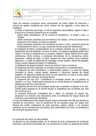 INSTITUT QUERCUS                                    Sant Joan de Vilatorrada
                  NORMES D’ORGANITZACIÓ I FUNCIONAMENT DE CENTRE

            Codi: NOFC               Revisió 1.0        Data:              Pàgina 74 /102
                                                        02/02/2011

Totes les mesures correctives seran comunicades als tutors legals de l'alumne/a i
n'haurà de quedar constància per escrit. Podran ser les següents o unes altres de
semblants:
   a) Exigir a l'alumne/a que tingui un full de seguiment personalitzat, segons el tipus i
   el grau de la conducta contrària que es corregeix:
      aa)Per faltes d'assistència, full de control de l'assistència i el treball a casa i a
      l'institut.
      ab)Per conductes contràries a la convivència a les classes, carnet de control de les
      actuacions a les classes i al centre en general.
      ac)Per conductes contràries a la convivència al centre i a fora, carnet de control de
      comportament al centre o a casa, revisat per serveis socials de l'Ajuntament.
   b) Imposició de feines compensatòries de la conducta contrària que es corregeix o
   restitutòries del mal ocasionat, en horari no lectiu. Les tasques imposades poden tenir
   relació o no amb la conducta que es corregeix: abaixar o apujar cadires de les aules,
   confeccionar rètols al·lusius a conductes afavoridores de la convivència, pintar,
   desbrossar i netejar els patis i el jardí, repassar les aules (cadires, llums, finestres,
   papereres...), buidar les papereres de reciclatge, revisar lavabos i deixar-los equipats,
   revisar avaries, tasques de suport a la biblioteca...
   c) Realització de tasques d'estudi i deures al centre en hores no lectives.
   d) Suspensió del dret a participar en activitats extraescolars o complementàries.
   e) Suspensió del dret d'assistència a determinades classes o a totes les classes
   romanent al centre. L'equip docent assignarà a l'alumne/a tasques de treball
   acadèmic. El seguiment durant les hores en què l'alumne/a no vagi a la seva classe
   anirà a càrrec dels membres de l'equip docent.
   f) Suspensió del dret d’ús i d’assistència al menjador escolar per un període no
   superior a un mes. També podrà proposar-se al Consell Escolar la inhabilitació per al
   període que resti fins a final de curs.
   g) Suspensió del dret d’ús del transport escolar per un període no superior a un mes.
   També podrà proposar-se al Consell Escolar la inhabilitació per al període que resti
   fins a final de curs.
   h) Proposta d'instrucció d'expedient per a faltes. La comissió, en aquest cas,
   proposarà a la direcció un/a instructor/a entre el professorat de l'equip docent del
   nivell que cursa l'alumne/a afectat/da.
A fi que les deliberacions dels equips docents tinguin continuïtat amb allò que decideix la
comissió de convivència i que el compliment de les decisions pugui ser seguit amb
eficàcia pel mateix professorat de cada alumne/a, podran assistir a les reunions
ordinàries de les comissions de convivència el/la coordinadora de nivell o un professor/a
del nivell amb aquesta funció.



E) La direcció del centre i/o cap d'estudis:
La direcció i/o cap d'estudis poden, en el moment de tenir coneixement de conductes
contràries o greument perjudicials per a la convivència al centre, en aplicació de l'article
 
