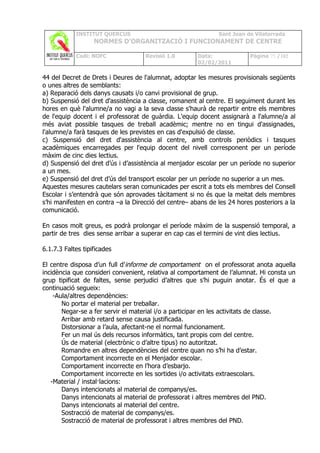 INSTITUT QUERCUS                                  Sant Joan de Vilatorrada
                   NORMES D’ORGANITZACIÓ I FUNCIONAMENT DE CENTRE

            Codi: NOFC              Revisió 1.0        Data:             Pàgina 75 /102
                                                       02/02/2011

44 del Decret de Drets i Deures de l'alumnat, adoptar les mesures provisionals següents
o unes altres de semblants:
a) Reparació dels danys causats i/o canvi provisional de grup.
b) Suspensió del dret d'assistència a classe, romanent al centre. El seguiment durant les
hores en què l'alumne/a no vagi a la seva classe s'haurà de repartir entre els membres
de l'equip docent i el professorat de guàrdia. L'equip docent assignarà a l'alumne/a al
més aviat possible tasques de treball acadèmic; mentre no en tingui d'assignades,
l'alumne/a farà tasques de les previstes en cas d'expulsió de classe.
c) Suspensió del dret d'assistència al centre, amb controls periòdics i tasques
acadèmiques encarregades per l'equip docent del nivell corresponent per un període
màxim de cinc dies lectius.
d) Suspensió del dret d’ús i d’assistència al menjador escolar per un període no superior
a un mes.
e) Suspensió del dret d’ús del transport escolar per un període no superior a un mes.
Aquestes mesures cautelars seran comunicades per escrit a tots els membres del Consell
Escolar i s’entendrà que són aprovades tàcitament si no és que la meitat dels membres
s’hi manifesten en contra –a la Direcció del centre– abans de les 24 hores posteriors a la
comunicació.

En casos molt greus, es podrà prolongar el període màxim de la suspensió temporal, a
partir de tres dies sense arribar a superar en cap cas el termini de vint dies lectius.

6.1.7.3 Faltes tipificades

El centre disposa d’un full d’ informe de comportament on el professorat anota aquella
incidència que consideri convenient, relativa al comportament de l’alumnat. Hi consta un
grup tipificat de faltes, sense perjudici d’altres que s’hi puguin anotar. És el que a
continuació segueix:
    -Aula/altres dependències:
       No portar el material per treballar.
       Negar-se a fer servir el material i/o a participar en les activitats de classe.
       Arribar amb retard sense causa justificada.
       Distorsionar a l’aula, afectant-ne el normal funcionament.
       Fer un mal ús dels recursos informàtics, tant propis com del centre.
       Ús de material (electrònic o d’altre tipus) no autoritzat.
       Romandre en altres dependències del centre quan no s’hi ha d’estar.
       Comportament incorrecte en el Menjador escolar.
       Comportament incorrecte en l’hora d’esbarjo.
       Comportament incorrecte en les sortides i/o activitats extraescolars.
   -Material / instal·lacions:
       Danys intencionats al material de companys/es.
       Danys intencionats al material de professorat i altres membres del PND.
       Danys intencionats al material del centre.
       Sostracció de material de companys/es.
       Sostracció de material de professorat i altres membres del PND.
 