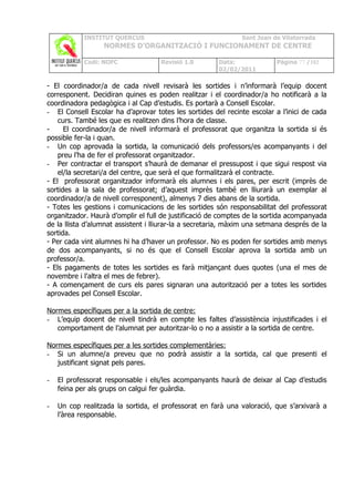 INSTITUT QUERCUS                                   Sant Joan de Vilatorrada
                  NORMES D’ORGANITZACIÓ I FUNCIONAMENT DE CENTRE

            Codi: NOFC               Revisió 1.0       Data:              Pàgina 77 /102
                                                       02/02/2011

- El coordinador/a de cada nivell revisarà les sortides i n’informarà l’equip docent
corresponent. Decidiran quines es poden realitzar i el coordinador/a ho notificarà a la
coordinadora pedagògica i al Cap d’estudis. Es portarà a Consell Escolar.
- El Consell Escolar ha d’aprovar totes les sortides del recinte escolar a l’inici de cada
    curs. També les que es realitzen dins l’hora de classe.
-     El coordinador/a de nivell informarà el professorat que organitza la sortida si és
possible fer-la i quan.
- Un cop aprovada la sortida, la comunicació dels professors/es acompanyants i del
    preu l’ha de fer el professorat organitzador.
- Per contractar el transport s’haurà de demanar el pressupost i que sigui respost via
    el/la secretari/a del centre, que serà el que formalitzarà el contracte.
- El professorat organitzador informarà els alumnes i els pares, per escrit (imprès de
sortides a la sala de professorat; d’aquest imprès també en lliurarà un exemplar al
coordinador/a de nivell corresponent), almenys 7 dies abans de la sortida.
- Totes les gestions i comunicacions de les sortides són responsabilitat del professorat
organitzador. Haurà d’omplir el full de justificació de comptes de la sortida acompanyada
de la llista d’alumnat assistent i lliurar-la a secretaria, màxim una setmana després de la
sortida.
- Per cada vint alumnes hi ha d’haver un professor. No es poden fer sortides amb menys
de dos acompanyants, si no és que el Consell Escolar aprova la sortida amb un
professor/a.
- Els pagaments de totes les sortides es farà mitjançant dues quotes (una el mes de
novembre i l'altra el mes de febrer).
- A començament de curs els pares signaran una autorització per a totes les sortides
aprovades pel Consell Escolar.

Normes específiques per a la sortida de centre:
- L’equip docent de nivell tindrà en compte les faltes d’assistència injustificades i el
   comportament de l’alumnat per autoritzar-lo o no a assistir a la sortida de centre.

Normes específiques per a les sortides complementàries:
- Si un alumne/a preveu que no podrà assistir a la sortida, cal que presenti el
   justificant signat pels pares.

-   El professorat responsable i els/les acompanyants haurà de deixar al Cap d’estudis
    feina per als grups on calgui fer guàrdia.

-   Un cop realitzada la sortida, el professorat en farà una valoració, que s’arxivarà a
    l’àrea responsable.
 