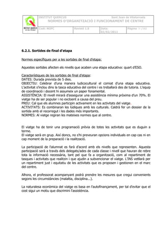 INSTITUT QUERCUS                                      Sant Joan de Vilatorrada
                   NORMES D’ORGANITZACIÓ I FUNCIONAMENT DE CENTRE

            Codi: NOFC                Revisió 1.0         Data:              Pàgina 78 /102
                                                          02/02/2011




6.2.1. Sortides de final d'etapa

Normes específiques per a les sortides de final d’etapa:

Aquestes sortides afecten els nivells que acaben una etapa educativa: quart d’ESO.

Característiques de les sortides de final d’etapa:
DATES: Durada prevista de 5 dies.
OBJECTIU: Celebrar d’una manera ludicocultural el comiat d’una etapa educativa.
L’activitat s’inclou dins la tasca educativa del centre i es treballarà des de tutoria. L’equip
de coordinació i docent hi assumeix un paper fonamental.
ASSISTÈNCIA: El nivell mirarà d’assegurar una assistència mínima pròxima d’un 70%. El
viatge ha de ser popular i no excloent a causa del preu.
PREU: Cal que els alumnes participin activament en les activitats del viatge.
ACTIVITATS: Es combinaran les lúdiques amb les culturals. Caldrà fer un dossier de la
sortida amb el recorregut i les dades més importants.
NORMES: Al viatge regiran les mateixes normes que al centre.


El viatge ha de tenir una programació prèvia de totes les activitats que es duguin a
terme.
El viatge serà en grup. Així doncs, no s'hi preveuran opcions individuals en cap cas ni en
cap moment de la preparació i la realització.

La participació de l'alumnat es farà d’acord amb els nivells que representen. Aquesta
participació serà a través dels delegats/ades de cada classe i nivell que hauran de rebre
tota la informació necessària, tant pel que fa a organització, com al repartiment de
tasques i activitats que realitzin i que ajudin a subvencionar el viatge. L'INS vetllarà per
un repartiment just i equitatiu de les activitats que es proposen i gestionen en el marc
del centre.

Alhora, el professorat acompanyant podrà prendre les mesures que cregui convenients
segons les circumstàncies (malaltia, disciplina...).

La naturalesa econòmica del viatge es basa en l'autofinançament, per tal d'evitar que el
cost sigui un motiu que discrimini l‘assistència.
 