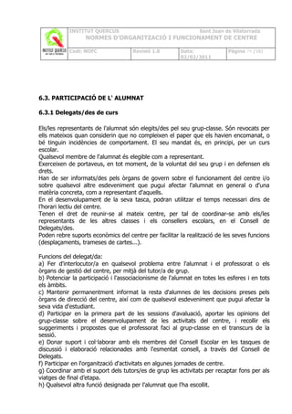 INSTITUT QUERCUS                                    Sant Joan de Vilatorrada
                  NORMES D’ORGANITZACIÓ I FUNCIONAMENT DE CENTRE

            Codi: NOFC               Revisió 1.0        Data:              Pàgina 79 /102
                                                        02/02/2011




6.3. PARTICIPACIÓ DE L' ALUMNAT

6.3.1 Delegats/des de curs

Els/les representants de l'alumnat són elegits/des pel seu grup-classe. Són revocats per
ells mateixos quan considerin que no compleixen el paper que els havien encomanat, o
bé tinguin incidències de comportament. El seu mandat és, en principi, per un curs
escolar.
Qualsevol membre de l'alumnat és elegible com a representant.
Exerceixen de portaveus, en tot moment, de la voluntat del seu grup i en defensen els
drets.
Han de ser informats/des pels òrgans de govern sobre el funcionament del centre i/o
sobre qualsevol altre esdeveniment que pugui afectar l'alumnat en general o d'una
matèria concreta, com a representant d'aquells.
En el desenvolupament de la seva tasca, podran utilitzar el temps necessari dins de
l’horari lectiu del centre.
Tenen el dret de reunir-se al mateix centre, per tal de coordinar-se amb els/les
representants de les altres classes i els consellers escolars, en el Consell de
Delegats/des.
Poden rebre suports econòmics del centre per facilitar la realització de les seves funcions
(desplaçaments, trameses de cartes...).

Funcions del delegat/da:
a) Fer d'interlocutor/a en qualsevol problema entre l'alumnat i el professorat o els
òrgans de gestió del centre, per mitjà del tutor/a de grup.
b) Potenciar la participació i l'associacionisme de l'alumnat en totes les esferes i en tots
els àmbits.
c) Mantenir permanentment informat la resta d'alumnes de les decisions preses pels
òrgans de direcció del centre, així com de qualsevol esdeveniment que pugui afectar la
seva vida d'estudiant.
d) Participar en la primera part de les sessions d'avaluació, aportar les opinions del
grup-classe sobre el desenvolupament de les activitats del centre, i recollir els
suggeriments i propostes que el professorat faci al grup-classe en el transcurs de la
sessió.
e) Donar suport i col·laborar amb els membres del Consell Escolar en les tasques de
discussió i elaboració relacionades amb l'esmentat consell, a través del Consell de
Delegats.
f) Participar en l'organització d'activitats en algunes jornades de centre.
g) Coordinar amb el suport dels tutors/es de grup les activitats per recaptar fons per als
viatges de final d’etapa.
h) Qualsevol altra funció designada per l'alumnat que l'ha escollit.
 