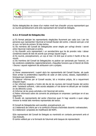 INSTITUT QUERCUS                                      Sant Joan de Vilatorrada
                   NORMES D’ORGANITZACIÓ I FUNCIONAMENT DE CENTRE

            Codi: NOFC                Revisió 1.0         Data:              Pàgina 80 /102
                                                          02/02/2011



Els/les delegats/des de classe d'un mateix nivell han d'escollir un/una representant que
es reunirà periòdicament amb el/la representant del Consell de Delegats.


6.3.2. El Consell de Delegats/des

a) És format pels/per les representants elegits/des lliurement per cada curs i per les
persones que representen l'alumnat al Consell Escolar del centre. L'elecció serà per a tot
el curs i es farà els primers 30 dies lectius.
b) Els membres del Consell de Delegats/des seran elegits per sufragi directe i secret
entre l'alumnat matriculat al centre.
c) Ha d'escollir un/a representant i un secretari/ària que ha de prendre nota i deixar
constància exacta de tots els acords que prengui aquest òrgan.
d) Es reunirà, preceptivament, un cop al mes i té dret que el centre li faciliti el lloc de
reunió.
e) Els membres del Consell de Delegats/des no podran ser sancionats per l'exercici, en
les condicions establertes reglamentàriament, d'aquelles funcions que el Decret de Drets
i Deures i aquest reglament els atribueixin com a pròpies.

Funcions:
a) Donar assessorament i suport als/a les representants del Consell Escolar, als quals
faran arribar la problemàtica específica de cada un dels cursos, classes, especialitats o
branques que representen.
b) Elaborar informes per al Consell escolar, bé a iniciativa pròpia, bé a requeriment
d'aquest òrgan.
c) Ser informat respecte a l'ordre del dia de les reunions del Consell Escolar del centre
amb l'antelació suficient, i dels acords adoptats a fi de donar-ne difusió per ser tractats
en els diferents cursos.
d) Informar de les seves activitats a tot l'alumnat del centre.
e) Rebre informació sobre els convenis de pràctiques en empreses i participar en el seu
seguiment.
f) Escollir els representants del sector d'alumnes quan hi hagi vacants o quan calgui
renovar la meitat dels membres representats del sector.

El Consell de Delegats/des serà escoltat, preceptivament, en:
a) L'elaboració de criteris per a la confecció d'horaris d'activitats docents i extraescolars.
b) L'elaboració i propostes de modificació del NOFC.

El/la representant del Consell de Delegats es mantindrà en contacte permanent amb el
Cap d'estudis.
El centre vetllarà per a la formació de l'alumnat amb tasques de representació.
 