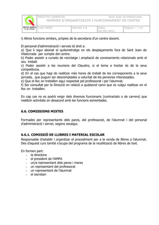 INSTITUT QUERCUS                                    Sant Joan de Vilatorrada
                  NORMES D’ORGANITZACIÓ I FUNCIONAMENT DE CENTRE

            Codi: NOFC               Revisió 1.0         Data:              Pàgina 87 /102
                                                         02/02/2011

i) Altres funcions similars, pròpies de la secretaria d’un centre docent.

El personal d’administració i serveis té dret a:
a) Que li sigui abonat el quilometratge en els desplaçaments fora de Sant Joan de
Vilatorrada per compte del centre.
b) Poder assistir a cursets de reciclatge i ampliació de coneixements relacionats amb el
seu treball.
c) Poder assistir a les reunions del Claustre, si el tema a tractar és de la seva
competència.
d) En el cas que hagi de realitzar més hores de treball de les corresponents a la seva
jornada, que puguin ser descomptades a voluntat de les persones interessades.
e) Que el lloc on treballen sigui respectat pel professorat i per l’alumnat.
f) Ser consultat per la Direcció en relació a qualsevol canvi que es vulgui realitzar en el
lloc on treballen.

En cap cas no es podrà exigir dels diversos funcionaris (contractats o de carrera) que
realitzin activitats en desacord amb les funcions esmentades.


6.6. COMISSIONS MIXTES

Formades per representants dels pares, del professorat, de l'alumnat i del personal
d'administració i servei, segons escaigui.


6.6.1. COMISSIÓ DE LLIBRES I MATERIAL ESCOLAR
Responsable d’establir i organitzar el procediment per a la venda de llibres a l’alumnat.
Des d’aquest curs també s’ocupa del programa de la reutilització de llibres de text.

En formen part:
   - la directora
   - el president de l’AMPA
   - un/a representant dels pares i mares
   - un representant del professorat
   - un representant de l’alumnat
   - el secretari
 