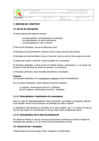 INSTITUT QUERCUS                                           Sant Joan de Vilatorrada
                    NORMES D’ORGANITZACIÓ I FUNCIONAMENT DE CENTRE

             Codi: NOFC                   Revisió 1.0          Data:                Pàgina 88 /102
                                                               02/02/2011

7. SERVEIS DE L’INSTITUT

7.1 Servei de reprografia

El Centre disposa dels següents recursos:

       -   una fotocopiadora i una duplicadora a consergeria
       -   una fotocopiadora a la sala de professorat
       -   una fotocopiadora en color a oficines

A l’hora de fer fotocòpies, s’haurà de diferenciar entre:

a/ fotocòpies d’ús del professorat i exàmens: aniran a càrrec del seu codi personal.

b/ fotocòpies de material didàctic a lliurar a l’alumnat: aniran al codi de l’àrea segons els nivells.

c/ dossiers per vendre a l’alumnat: només es poden fer a consergeria.

d/ fotocòpies destinades a altres serveis de l’Institut (tutoria, coordinacions...): en aquest cas,
cal posar el codi del servei de centre que pertoqui i no el personal.

e/ fotocòpies particulars: seran abonades directament a consergeria.

Terminis
Les fotocòpies destinades a fer composicions i exàmens es faran immediatament.

Per a la resta de fotocòpies, caldrà respectar els terminis següents:

       1-4 pàgines: s’encarregaran amb 24 h. d’antelació
       més de 4 pàgines: s’encarregaran amb 48 h. d’antelació


1.1.1. Fotocopiadora i duplicadora de consergeria

Quan es vulgui fer fotocòpies/duplicats s’haurà d’emplenar una butlleta a consergeria, adjuntar-
la als originals i lliurar-ho als conserges o al prestatge que indica “originals”

La duplicadora està pensada per fotocòpies de no gaire qualitat i per a un nombre de més de
deu de cada original. En contrapartida, el cost per còpia resulta sensiblement inferior.

1.1.2. Fotocopiadora de la sala de professorat

Per utilitzar-la fa falta un codi que comunica el Cap d’àrea al professorat. Només s’hi poden fer
fotocòpies dels apartats a/, b/ i d/ amb els límits pressupostaris de l’àrea.

7.2. Servei de bar i menjador

L’Institut disposa de serveis propis de bar i menjador a la planta baixa.
 