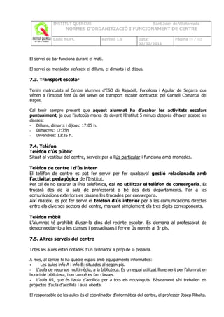 INSTITUT QUERCUS                                         Sant Joan de Vilatorrada
                     NORMES D’ORGANITZACIÓ I FUNCIONAMENT DE CENTRE

             Codi: NOFC                   Revisió 1.0           Data:            Pàgina 89 /102
                                                                02/02/2011



El servei de bar funciona durant el matí.

El servei de menjador s’ofereix el dilluns, el dimarts i el dijous.

7.3. Transport escolar

Tenim matriculats al Centre alumnes d’ESO de Rajadell, Fonollosa i Aguilar de Segarra que
vénen a l’Institut fent ús del servei de transport escolar contractat pel Consell Comarcal del
Bages.

Cal tenir sempre present que aquest alumnat ha d’acabar les activitats escolars
puntualment, ja que l’autobús marxa de davant l’Institut 5 minuts després d’haver acabat les
classes:
- Dilluns, dimarts i dijous: 17:05 h.
- Dimecres: 12:35h
- Divendres: 13:35 h.

7.4. Telèfon
Telèfon d’ús públic
Situat al vestíbul del centre, serveix per a l’ús particular i funciona amb monedes.

Telèfon de centre i d’ús intern
El telèfon de centre es pot fer servir per fer qualsevol gestió relacionada amb
l’activitat pedagògica de l’Institut.
Per tal de no saturar la línia telefònica, cal no utilitzar el telèfon de consergeria. Es
trucarà des de la sala de professorat o bé des dels departaments. Per a les
comunicacions exteriors es passen les trucades per consergeria.
Així mateix, es pot fer servir el telèfon d’ús interior per a les comunicacions directes
entre els diversos sectors del centre, marcant simplement els tres dígits corresponents.

Telèfon mòbil
L’alumnat té prohibit d’usar-lo dins del recinte escolar. Es demana al professorat de
desconnectar-lo a les classes i passadissos i fer-ne ús només al 3r pis.

7.5. Altres serveis del centre

Totes les aules estan dotades d'un ordinador a prop de la pissarra.

A més, al centre hi ha quatre espais amb equipaments informàtics:
•     Les aules info A i info B: situades al segon pis.
- L'aula de recursos multimèdia, a la biblioteca. És un espai utilitzat lliurement per l’alumnat en
horari de biblioteca, i on també es fan classes.
- L’aula 05, que és l’aula d’acollida per a tots els nouvinguts. Bàsicament s’hi treballen els
projectes d’aula d’acollida i aula oberta.

El responsable de les aules és el coordinador d’informàtica del centre, el professor Josep Ribalta.
 
