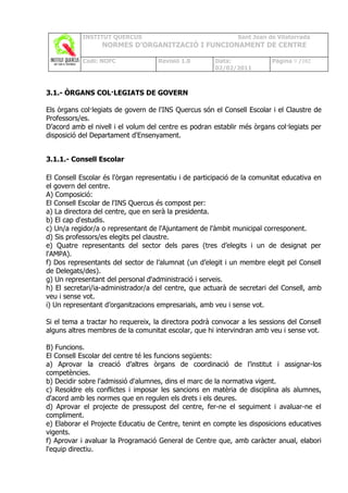 INSTITUT QUERCUS                                   Sant Joan de Vilatorrada
                  NORMES D’ORGANITZACIÓ I FUNCIONAMENT DE CENTRE

           Codi: NOFC               Revisió 1.0        Data:             Pàgina 9 /102
                                                       02/02/2011



3.1.- ÒRGANS COL·LEGIATS DE GOVERN

Els òrgans col·legiats de govern de l'INS Quercus són el Consell Escolar i el Claustre de
Professors/es.
D’acord amb el nivell i el volum del centre es podran establir més òrgans col·legiats per
disposició del Departament d'Ensenyament.


3.1.1.- Consell Escolar

El Consell Escolar és l'òrgan representatiu i de participació de la comunitat educativa en
el govern del centre.
A) Composició:
El Consell Escolar de l'INS Quercus és compost per:
a) La directora del centre, que en serà la presidenta.
b) El cap d'estudis.
c) Un/a regidor/a o representant de l'Ajuntament de l'àmbit municipal corresponent.
d) Sis professors/es elegits pel claustre.
e) Quatre representants del sector dels pares (tres d’elegits i un de designat per
l'AMPA).
f) Dos representants del sector de l’alumnat (un d’elegit i un membre elegit pel Consell
de Delegats/des).
g) Un representant del personal d'administració i serveis.
h) El secretari/ia-administrador/a del centre, que actuarà de secretari del Consell, amb
veu i sense vot.
i) Un representant d’organitzacions empresarials, amb veu i sense vot.

Si el tema a tractar ho requereix, la directora podrà convocar a les sessions del Consell
alguns altres membres de la comunitat escolar, que hi intervindran amb veu i sense vot.

B) Funcions.
El Consell Escolar del centre té les funcions següents:
a) Aprovar la creació d’altres òrgans de coordinació de l’institut i assignar-los
competències.
b) Decidir sobre l'admissió d'alumnes, dins el marc de la normativa vigent.
c) Resoldre els conflictes i imposar les sancions en matèria de disciplina als alumnes,
d'acord amb les normes que en regulen els drets i els deures.
d) Aprovar el projecte de pressupost del centre, fer-ne el seguiment i avaluar-ne el
compliment.
e) Elaborar el Projecte Educatiu de Centre, tenint en compte les disposicions educatives
vigents.
f) Aprovar i avaluar la Programació General de Centre que, amb caràcter anual, elabori
l'equip directiu.
 