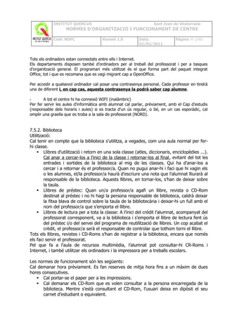 INSTITUT QUERCUS                                       Sant Joan de Vilatorrada
                   NORMES D’ORGANITZACIÓ I FUNCIONAMENT DE CENTRE

            Codi: NOFC                 Revisió 1.0         Data:               Pàgina 90 /102
                                                           02/02/2011



Tots els ordinadors estan connectats entre ells i Internet.
Els departaments disposen també d’ordinadors per al treball del professorat i per a tasques
d’organització general. El programari més utilitzat és el que forma part del paquet integrat
Office, tot i que es recomana que es vagi migrant cap a OpenOffice.

Per accedir a qualsevol ordinador cal posar una contrasenya personal. Cada professor en tindrà
una de diferent i, en cap cas, aquesta contrasenya la podrà saber cap alumne.

•       A tot el centre hi ha connexió WIFI (inalàmbric)
Per fer servir les aules d'informàtica amb alumnat cal parlar, prèviament, amb el Cap d’estudis
(responsable dels horaris i aules) si es tracta d'un ús regular, o bé, en un cas esporàdic, cal
omplir una graella que es troba a la sala de professorat (NORD).


7.5.2. Biblioteca
Utilització:
Cal tenir en compte que la biblioteca s'utilitza, a vegades, com una aula normal per fer-
hi classe.
     Llibres d'utilització i retorn en una sola classe (atles, diccionaris, enciclopèdies ...).
        Cal anar a cercar-los a l'inici de la classe i retornar-los al final, evitant del tot les
        entrades i sortides de la biblioteca al mig de les classes. Qui ha d'anar-los a
        cercar i a retornar és el professor/a. Quan no pugui anar-hi i faci que hi vagin els
        o les alumnes, el/la professor/a haurà d'escriure una nota que l'alumnat lliurarà al
        responsable de la biblioteca. Aquests llibres, en tornar-los, s’han de deixar sobre
        la taula.
     Llibres de préstec: Quan un/a professor/a agafi un llibre, revista o CD-Rom
        destinat al préstec i no hi hagi la persona responsable de biblioteca, caldrà deixar
        la fitxa blava de control sobre la taula de la bibliotecària i deixar-hi un full amb el
        nom del professor/a que s’emporta el llibre.
     Llibres de lectura per a tota la classe: A l’inici del crèdit l’alumnat, acompanyat del
        professorat corresponent, va a la biblioteca i s’emporta el llibre de lectura fent ús
        del préstec i/o del servei del programa de reutilització de llibres. Un cop acabat el
        crèdit, el professor/a serà el responsable de controlar que tothom torni el llibre.
Tots els llibres, revistes i CD-Roms s’han de registrar a la biblioteca, encara que només
els faci servir el professorat.
Pel que fa a l'aula de recursos multimèdia, l’alumnat pot consultar-hi CR-Roms i
Internet, i també utilitzar els ordinadors i la impressora per a treballs escolars.

Les normes de funcionament són les següents:
Cal demanar hora prèviament. Es fan reserves de mitja hora fins a un màxim de dues
hores consecutives.
    Cal portar-se el paper per a les impressions.
    Cal demanar els CD-Rom que es volen consultar a la persona encarregada de la
       biblioteca. Mentre s’està consultant el CD-Rom, l’usuari deixa en dipòsit el seu
       carnet d’estudiant o equivalent.
 