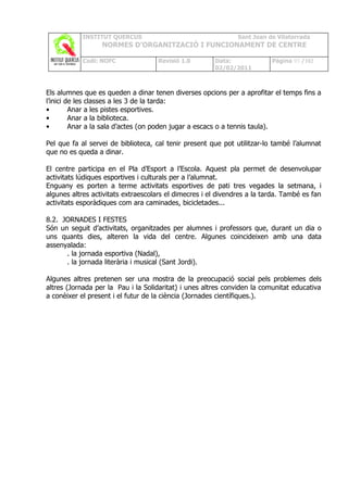 INSTITUT QUERCUS                                   Sant Joan de Vilatorrada
                  NORMES D’ORGANITZACIÓ I FUNCIONAMENT DE CENTRE

            Codi: NOFC               Revisió 1.0       Data:              Pàgina 93 /102
                                                       02/02/2011



Els alumnes que es queden a dinar tenen diverses opcions per a aprofitar el temps fins a
l’inici de les classes a les 3 de la tarda:
•        Anar a les pistes esportives.
•        Anar a la biblioteca.
•        Anar a la sala d’actes (on poden jugar a escacs o a tennis taula).

Pel que fa al servei de biblioteca, cal tenir present que pot utilitzar-lo també l’alumnat
que no es queda a dinar.

El centre participa en el Pla d’Esport a l’Escola. Aquest pla permet de desenvolupar
activitats lúdiques esportives i culturals per a l’alumnat.
Enguany es porten a terme activitats esportives de pati tres vegades la setmana, i
algunes altres activitats extraescolars el dimecres i el divendres a la tarda. També es fan
activitats esporàdiques com ara caminades, bicicletades...

8.2. JORNADES I FESTES
Són un seguit d’activitats, organitzades per alumnes i professors que, durant un dia o
uns quants dies, alteren la vida del centre. Algunes coincideixen amb una data
assenyalada:
      . la jornada esportiva (Nadal),
      . la jornada literària i musical (Sant Jordi).

Algunes altres pretenen ser una mostra de la preocupació social pels problemes dels
altres (Jornada per la Pau i la Solidaritat) i unes altres conviden la comunitat educativa
a conèixer el present i el futur de la ciència (Jornades científiques.).
 