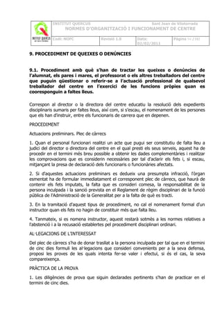 INSTITUT QUERCUS                                   Sant Joan de Vilatorrada
                  NORMES D’ORGANITZACIÓ I FUNCIONAMENT DE CENTRE

            Codi: NOFC               Revisió 1.0       Data:              Pàgina 94 /102
                                                       02/02/2011

9. PROCEDIMENT DE QUEIXES O DENÚNCIES


9.1. Procediment amb què s’han de tractar les queixes o denúncies de
l’alumnat, els pares i mares, el professorat o els altres treballadors del centre
que puguin qüestionar o referir-se a l’actuació professional de qualsevol
treballador del centre en l’exercici de les funcions pròpies quan es
cooresponguin a faltes lleus.

Correspon al director o la directora del centre educatiu la resolució dels expedients
disciplinaris sumaris per faltes lleus, així com, si s’escau, el nomenament de les persones
que els han d'instruir, entre els funcionaris de carrera que en depenen.

PROCEDIMENT

Actuacions preliminars. Plec de càrrecs

1. Quan el personal funcionari realitzi un acte que pugui ser constitutiu de falta lleu a
judici del director o directora del centre en el qual presti els seus serveis, aquest ha de
procedir en el termini més breu possible a obtenir les dades complementàries i realitzar
les comprovacions que es considerin necessàries per tal d'aclarir els fets i, si escau,
mitjançant la presa de declaració dels funcionaris o funcionàries afectats.

2. Si d'aquestes actuacions preliminars es dedueix una presumpta infracció, l'òrgan
esmentat ha de formular immediatament el corresponent plec de càrrecs, que haurà de
contenir els fets imputats, la falta que es consideri comesa, la responsabilitat de la
persona inculpada i la sanció prevista en el Reglament de règim disciplinari de la funció
pública de l'Administració de la Generalitat per a la falta de què es tracti.

3. En la tramitació d'aquest tipus de procediment, no cal el nomenament formal d'un
instructor quan els fets no hagin de constituir més que falta lleu.

4. Tanmateix, si es nomena instructor, aquest restarà sotmès a les normes relatives a
l'abstenció i a la recusació establertes pel procediment disciplinari ordinari.

AL·LEGACIONS DE L'INTERESSAT

Del plec de càrrecs s'ha de donar trasllat a la persona inculpada per tal que en el termini
de cinc dies formuli les al·legacions que consideri convenients per a la seva defensa,
proposi les proves de les quals intenta fer-se valer i efectuï, si és el cas, la seva
compareixença.

PRÀCTICA DE LA PROVA

1. Les diligències de prova que siguin declarades pertinents s'han de practicar en el
termini de cinc dies.
 