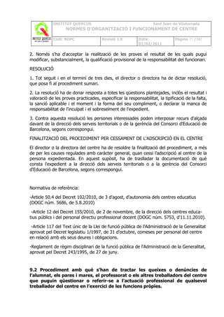 INSTITUT QUERCUS                                      Sant Joan de Vilatorrada
                   NORMES D’ORGANITZACIÓ I FUNCIONAMENT DE CENTRE

            Codi: NOFC                 Revisió 1.0        Data:               Pàgina 95 /102
                                                          02/02/2011

2. Només s'ha d'acceptar la realització de les proves el resultat de les quals pugui
modificar, substancialment, la qualificació provisional de la responsabilitat del funcionari.

RESOLUCIÓ

1. Tot seguit i en el termini de tres dies, el director o directora ha de dictar resolució,
que posa fi al procediment sumari.

2. La resolució ha de donar resposta a totes les qüestions plantejades, inclòs el resultat i
valoració de les proves practicades, especificar la responsabilitat, la tipificació de la falta,
la sanció aplicable i el moment i la forma del seu compliment, o declarar la manca de
responsabilitat de l'inculpat i el sobreseïment de l'expedient.

3. Contra aquesta resolució les persones interessades poden interposar recurs d'alçada
davant de la direcció dels serveis territorials o de la gerència del Consorci d'Educació de
Barcelona, segons correspongui.

FINALITZACIÓ DEL PROCEDIMENT PER CESSAMENT DE L'ADSCRIPCIÓ EN EL CENTRE

El director o la directora del centre ha de resoldre la finalització del procediment, a més
de per les causes regulades amb caràcter general, quan cessi l'adscripció al centre de la
persona expedientada. En aquest supòsit, ha de traslladar la documentació de què
consta l'expedient a la direcció dels serveis territorials o a la gerència del Consorci
d'Educació de Barcelona, segons correspongui.



Normativa de referència:

-Article 50.4 del Decret 102/2010, de 3 d'agost, d'autonomia dels centres educatius
(DOGC núm. 5686, de 5.8.2010)

 -Article 12 del Decret 155/2010, de 2 de novembre, de la direcció dels centres educa-
tius públics i del personal directiu professional docent (DOGC núm. 5753, d'11.11.2010).

 -Article 117 del Text únic de la Llei de funció pública de l'Administració de la Generalitat
aprovat pel Decret legislatiu 1/1997, de 31 d'octubre, comeses per personal del centre
en relació amb els seus deures i obligacions.

-Reglament de règim disciplinari de la funció pública de l'Administració de la Generalitat,
aprovat pel Decret 243/1995, de 27 de juny.


9.2 Procediment amb què s’han de tractar les queixes o denúncies de
l’alumnat, els pares i mares, el professorat o els altres treballadors del centre
que puguin qüestionar o referir-se a l’actuació professional de qualsevol
treballador del centre en l’exercici de les funcions pròpies.
 